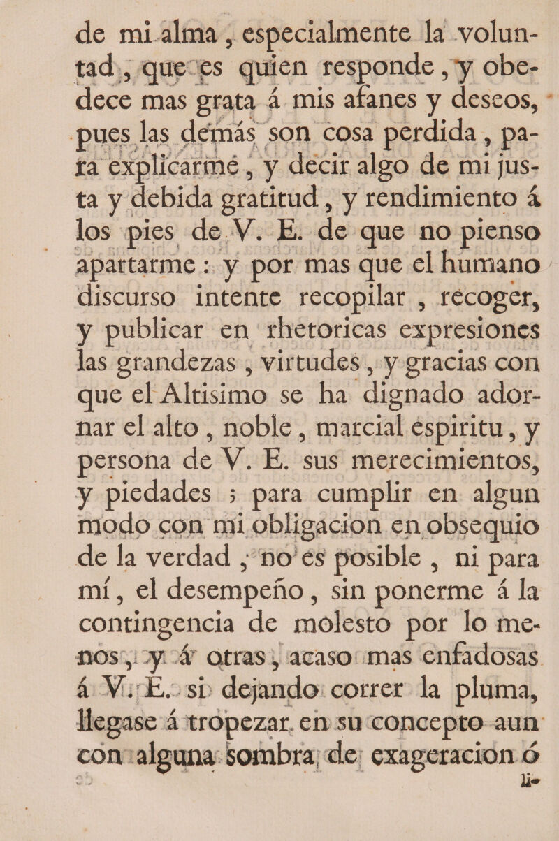 de mi alma , especialmente la volun¬ tad , que es quien responde, y obe¬ dece mas grata á mis afanes y deseos, pues las demás son cosa perdida, pa¬ ra explicarme, y decir algo de mi jus¬ ta y debida gratitud, y rendimiento á los pies de V. E. de que no pienso apartarme : y por mas que el humano discurso intente recopilar , recoger, y publicar en rhetoricas expresiones las grandezas , virtudes, y gracias con que el Altisimo se ha dignado ador¬ nar el alto , noble, marcial espiritu, y persona de V. E. sus merecimientos, y piedades 5 para cumplir en algún modo con mi obligación en obsequio de la verdad ,• nojes posible , ni para mí, el desempeño, sin ponerme á la contingencia de molesto por lo me¬ nos , y á otras, acaso mas enfadosas á V. E. si dejando correr la pluma. en su concepto aun ’ ider exageración ó
