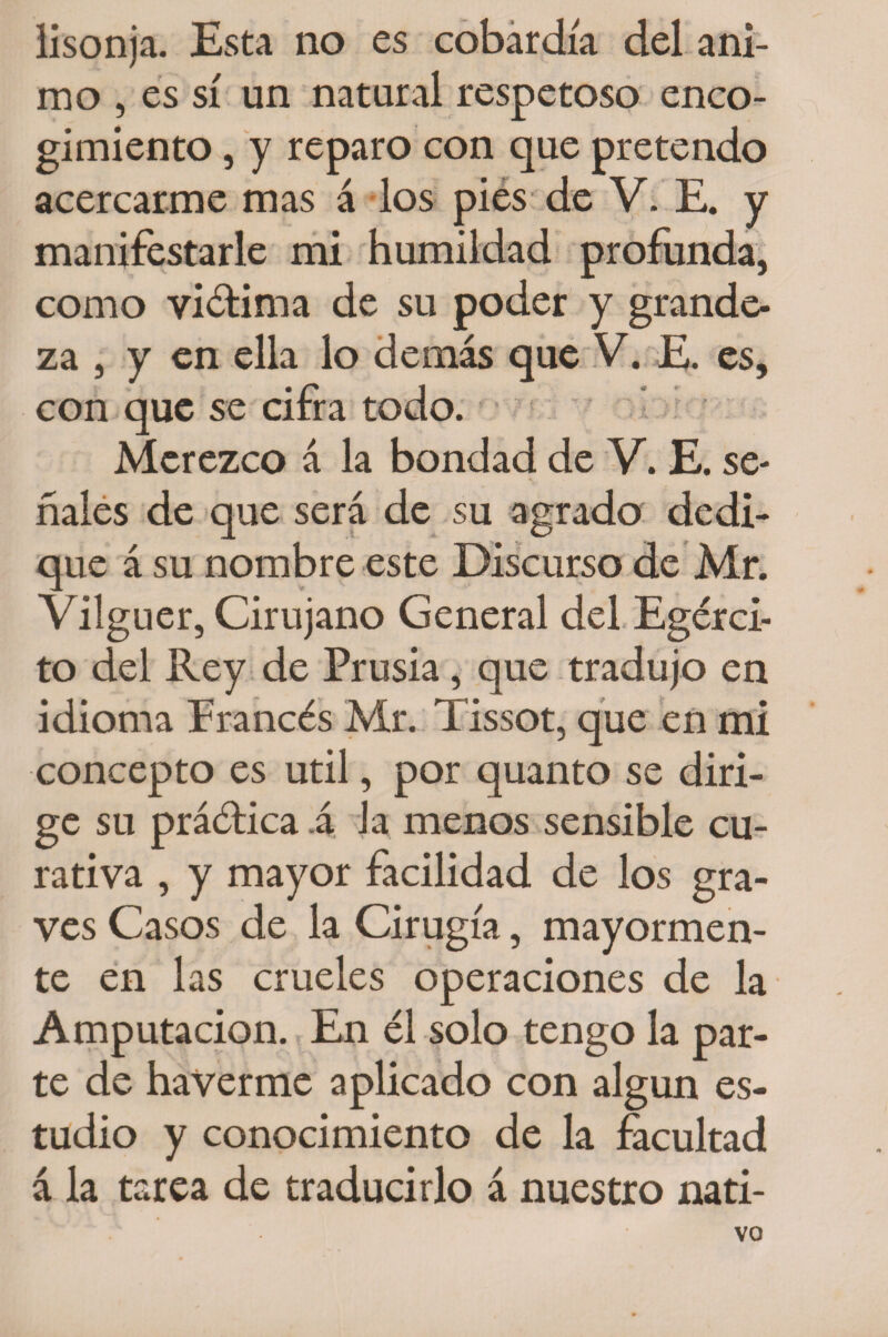 lisonja. Esta no es cobardía del ani¬ mo , es sí un natural respetoso enco¬ gimiento , y reparo con que pretendo acercarme mas á los pies de V. E. y manifestarle mi humildad profunda, como victima de su poder y grande¬ za , y en ella lo demás que V. E. es, con que se cifra todo. Merezco á la bondad de V. E. se¬ ñales de que será de su agrado dedi¬ que á su nombre este Discurso de Mr. Vilguer, Cirujano General del Egérci- to del Rey de Prusia, que tradujo en idioma Francés Mr. Tissot, que en mi concepto es útil, por quanto se diri¬ ge su práética á Ja menos sensible cu¬ rativa , y mayor facilidad de los gra¬ ves Casos de la Cirugía, mayormen¬ te en las crueles operaciones de la Amputación. En él solo tengo la par¬ te de haVerme aplicado con algún es¬ tudio y conocimiento de la facultad á la tarea de traducirlo á nuestro nati- VO