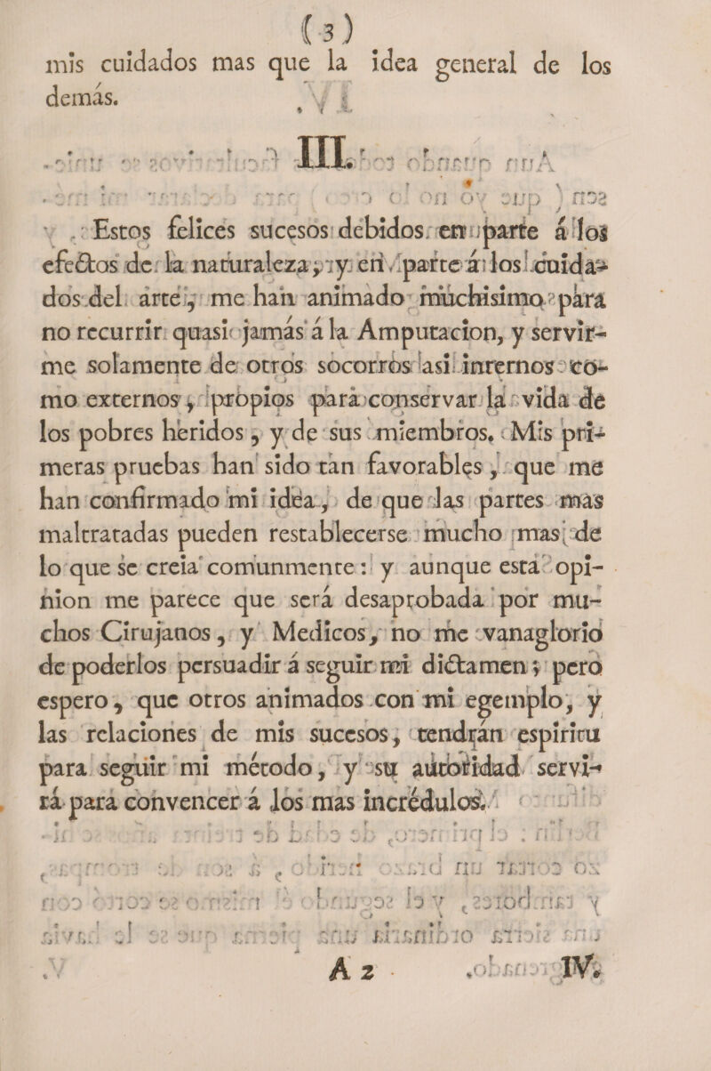 mis cuidados mas que la idea general de demás. i los m r. • f ' » t *-■ n r v r »* * < IIL r f t í-v i*. f » r~, f p * r>~» - r* r ^ i ( on o y djjd ■ kkjc Estos felices sucesos debidos, ert sparte á los efe£tas de la naturalezayiy en/parte álos! cuidad dos del arte , me han animado muchísimo r,pára no recurrir quasf jamás á la Amputación, y servir¬ me solamente de otros socorros asi internos Có- 1.0 v mo externos, propios para conservar la vida de los pobres heridos, y de sus miembros. Mis pri¬ meras pruebas han sido tan favorables, que me han confirmado mi idea, de que Jas partes mas maltratadas pueden restablecerse mucho mas; de lo que se creía comunmente : y aunque esta opi¬ nión me parece que será desaprobada por mu¬ chos Cirujanos, y Médicos, no me '.vanaglorio de poderlos persuadir á seguir mi dictamen; pero espero, que otros animados con mi egetnplo, y las relaciones de mis sucesos, tendrán espiriru para seguir mi método, y su atftbfidad serví-* rá para convencer á los mas incrédulos, • ^ ^ , » i f r • f «ír 11 ■■ < * k t r ¡ \ * >“^rf rirt I* •, n ( . i - ji kJ ... i - J üli a-/. -’-J f-s Jt í 1 M.j i ♦ í j •• ( J- HOO r Jio: r. > r' •: ■ <-[ r.  f r f ‘A Ti ¿ i I ' i; , c: m-i: i'-awd nu ix/Jtos ox br;¿!332 h v t23tbarrifJ \ * r L i JcV .i &amp;n&amp;nifafo jyn *í¿ v? > A 2 I V.
