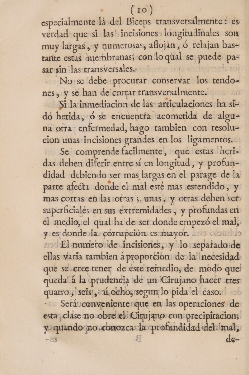 especialmente lá del Bíceps transversalmente: es verdad que si las incisiones • longitudinales son muy largas, y numerosas, aflojan, ó relajan bas¬ tante estas membranas^ con loqüal se puede pa¬ sar sin las transversales. No se debe procurar conservar los tendo¬ nes , y se han de cortar transversalmente. Si la inmediación de las articulaciones ha si- * do herida, ó se encuentra acometida de algu¬ na otra enfermedad, hago también con resolu¬ ción unas incisiones grandes en los ligamentos. Se comprende fácilmente, que estas heri¬ das deben diferir entre sí en longitud, y profun¬ didad debiendo ser mas largas en el parage de la parte afeóla donde el mal esté mas estendido, y mas cortas en las otras •,, unas, y otras deben ser superficiales en sus extremidades, y profundas en el medio, el qual ha de ser donde empezó el mal. y es donde la corrupción es mayor. s i El numero de incisiones, y lo separt ido de ellas varia también á proporción de la necesidad que se cree tener de este remedio, de modo qud queda á la prudencia de un Cirujano hacer tres quatro, seis ,K u.:ochojsegundo pida el caso. Será,conveniente que en las operaciones' de esta clase no obre el Cirujano con.precipitación*, y quando no icbmozca la profundidad fdel mal.