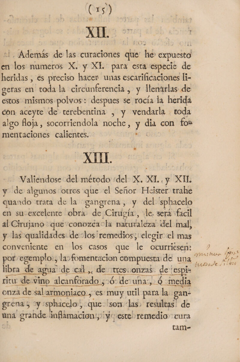 XII. - K03 Además de las curaciones que he expuesto en los números X. y XI. para esta especie de heridas, es preciso hacer unas escarificaciones li¬ geras en toda la circunferencia , y llenarlas de estos mismos polvos: después se rocía la herida con aceyte de terebentina , y vendarla toda algo floja, socorriéndola noche, y dia con ro5* mentaciones calientes. XIII. Valiéndose del método del X. XI. ,y XII. y de algunos ocres que el Señor Heister trahe quando trata de la gangrena, y del sphacelo en su excelente obra de Cirugía , le- será fácil i Q ' al Cirujano que conozca la naturaleza del mal, y las qualidades de los remedios, elegir el mas conveniente en los casos que le ocurriesen: 3or egemplo , la: fomentación compuesta de una libra de agua de calde tres. onzas de espi- ritu de vino alcanforado . 6: de una q media onza de sal armoniaco , es muy útil para la gan¬ grena , y sphacelo, que son las - resultas de una grande inflamación, y este remedio cura tam-