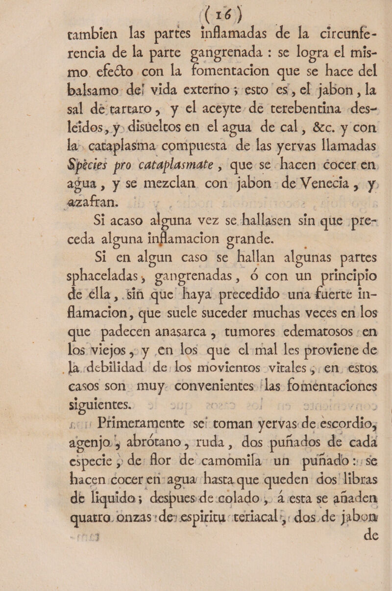 () cambien las parces inflamadas de la circunfe¬ rencia de la parte gangrenada : se logra el mis¬ mo efeóto con la fomentación que se hace del balsamo deí vida externo > esto es, el jabón, la sal de tártaro, y el aceyte de terebentina des¬ leídos , y disueltos en el agua de cal, &amp;c. y con la cataplasma cpmpuesta de las yervas llamadas Spécies pro cataplasmate, que se hacen cocer en agua, y se mezclan con jabón de Venecia , y -azafran. Si acaso alguna vez se hallasen sin que pre¬ ceda alguna inflamación grande. Si en algún caso se hallan algunas partes sphaceladas ■, gangrenadas, ó con un principio de ella,.Sin que haya precedido una fuerte in¬ flamación , que suele suceder muchas veces en los que padecen anasarca , tumores edematosos en los viejos, y en los que el mal les proviene de ja, debilidad de los movientos vítales , en estos casos son muy convenientes las fomentaciones siguientes. Primeramente se coman yervas de escordio, agenjo , abrótano, ruda, dos puñados de cada especie, de flor de camomila un puñado: se hacen cocer en agua hasta que queden dos libras di: liquida; después de colado , á esta se añaden quatro onzas >de-; .espíritu teriacaly das de jabón *i de