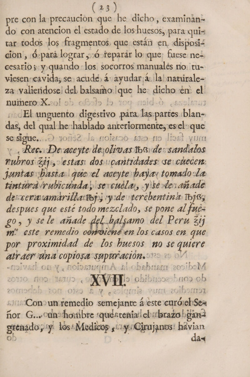 ( 13 ) pre con la precaución que he dicho, examinan¬ do con atención el estado de los huesos, para qui-i tar todos los fragmentos que están en disposi¬ ción , ó para lograr, ó reparar lo que fuese ne¬ cesario i y quando los socorros manuales no tu¬ viesen cavida, se acude á ayudar a la natürale- za valiéndose del balsamo que lie dicho en el numero X. Tk > : El ungüento digestivo para, las partes blan¬ das, del qual he hablado anteriormente, es el que se sigue. . ijpk : ¡ p ' , Rec. De aceyte de\olivas de sóndalas rubros fij, estas¡ dos cantidades se cuecen, juntas hasta que el aceyte haya- tomado-la tintura rubicunda, se cuelay se le í añade de'aera amdriilaiSbjó y de terehentinh Ib/Gj después que esté todo mezclado, se pone al fue¬ go, y se le añade del balsamo del Perú §ij m'-‘ este remedio c-Qri'viene en los casos en que por proximidad de los huesos no se quiere atraer tina copiosa supuración. ^ y r *• * ^ Ik Jf* ^ f f ■ r »*• r- ''i * rs ' í r A r • hf'h,,r e-t n rv' > • K*v r A i *• • i ?orr ■r\ r ■ 'U 1 : ,♦ V vJ * f ■ I A i ?. T «* rfilio o.oíoneoe ‘uiod c >b 7 - t * r» >• C 2</-.b ::íl7i Con un remedio semejante á éste curo el Se^ ñor G.„- un hombre 'qud^teniaflel ¡'brazo * gkn-* grénado r y los • ívledicqp f. y. Cirujanos.' hávian oh ‘ ... ' da^