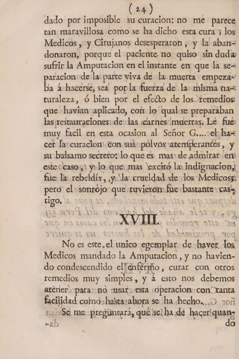 ( 2+ ) . dado por imposible su curación: no me parece can maravillosa como se ha dicho esta cura •, los Médicos, y Cirujanos desesperaron , y la aban¬ donaron, porque el paciente no quiso sin duda, sufrir la Amputación en el instante en que la se¬ paración de la parte viva de la muerta empeza¬ ba á hacerse, sea por la fuerza de la misma na¬ turaleza , o bien por el efeóto de los remedios que ha vían aplicado, con lo qual se preparaban las restaaaraciones de las carnes muertas. Le fue f V. muy fácil en esta ocasión al Señor G..., el ha- X « ’tm ' V f 1 VT (í cer la curacíonKcon sus polvos atemperantes, y su balsamo secreto: lo que es mas de admirar en este ¡ caso , y lo que mas excitó la indignación, fue la rebeldía, y la crueldad de los Médicosj. pero el sonrojo que tuvieron fue bastante cas¬ tigo. \ V ’«'4 - a'i % v* .1 4 W\\ c>rA -i 'i w ■ : t- r* % - i 1 \ 1 i - .. i ■J i» V) C v» v ■í VAX CvV * Kí i, V..' 'Xv No es este. el único egemplar de ha ver los Médicos mandado la Amputación, y no havien- do condescendido el? enfermo, curar con otros remedios muy simples, y a esto nos debemos atener , para no ¡usar esta operación con tanta facilidad como ¡hascaialiora se ha hecho..,, > -;en Se me preguntará, qué se ha de hacer quan- do