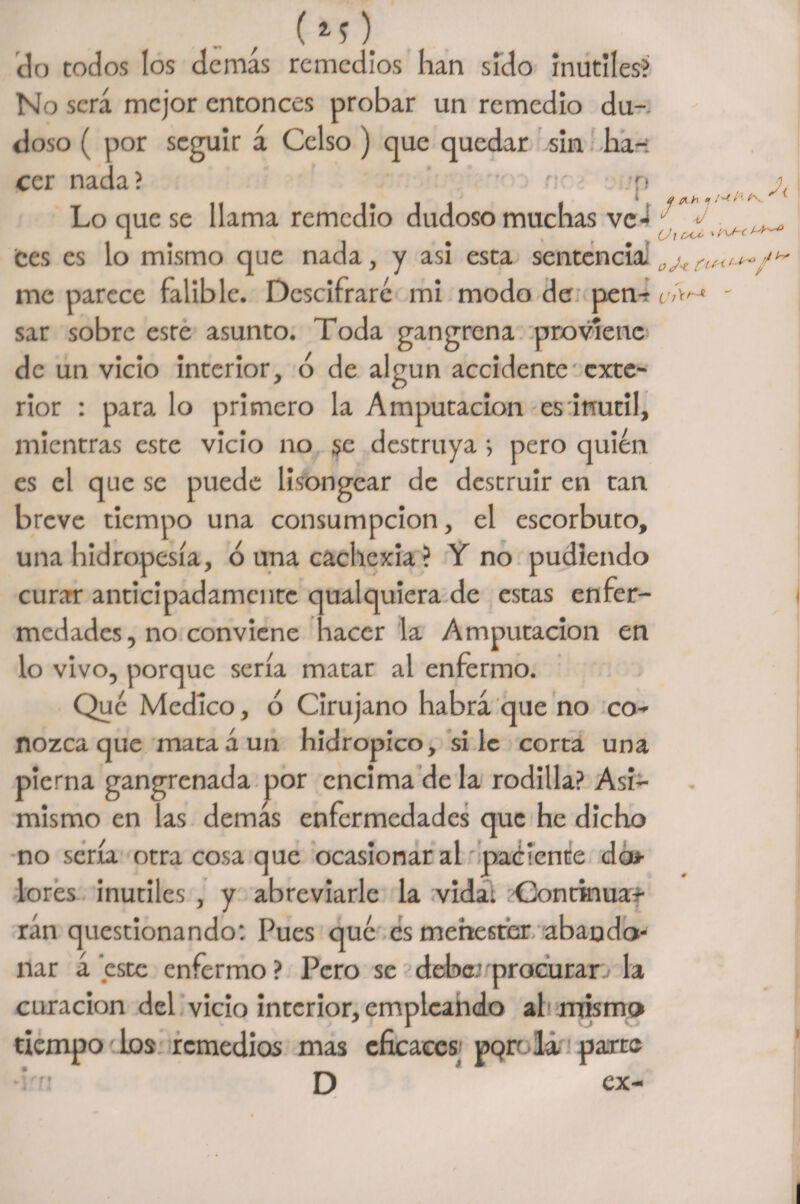 do todos los demás remedios han sido inútiles? No será mejor entonces probar un remedio du¬ doso ( por seguir á Celso ) que quedar sin ha-: cer nada? r: >p jj( Lo que se llama remedio dudoso muchas veá f - tes es lo mismo que nada, y asi esta sentencia. 0j« me parece falible. Descifraré mi modo de pen-r/w - sar sobre este asunto. Toda gangrena proviene de un vicio interior, ó de algún accidente exte¬ rior : para lo primero la Amputación es inútil, mientras este vicio no 5c destruya •, pero quién es el que se puede lisongear de destruir en tan breve tiempo una consumpcion, el escorbuto, una hidropesía, ó una cachcxia ? Y no pudiendo curar anticipadamente qualquiera de estas enfer¬ medades, no conviene hacer la Amputación en lo vivo, porque sería matar al enfermo. Que Medico, ó Cirujano habrá que no co¬ nozca que mata á un hidrópico, si le corta una pierna gangrenada por encima de la rodilla? Asi¬ mismo en las demas enfermedades que he dicho no sería otra cosa que ocasionar al paciente da* lores inútiles , y abreviarle la vida. Continua¬ rán questionando: Pues qué es menester abando¬ nar á este enfermo? Pero se deba.’ procurar- la curación del vicio interior, empleando al mismo tiempo los remedios mas eficaces pQrr la parte f» D ex-