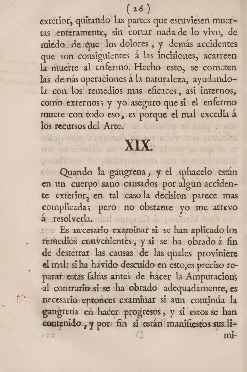 (z¿) exterior, quitando las partes que estuviesen muer¬ tas enteramente, sin cortar nada de lo vivo, de miedo , de que los dolores, y demás accidentes que son consiguientes á las incisiones, acarreen la muerte al enfermo. Hecho esto, se cometen las demás operaciones á la naturaleza, ayudando- la con los remedios mas eficaces, asi internos, comío externos > y yo aseguro que si el enfermo muere con todo eso, es porque el mal excedía a los recursos del Arte. XIX. Quando la gangrena, y el sphacelo esrán en un cuerpo sano causados por algún acciden¬ te exterior? en tal caso la decisión parece mas complicada j pero no obstante yo me atrevo á resolverla. ,r. Es necesario examinar si se han aplicado los remedios convenientes, y si se ha obrado á fin de desterrar las causas de las quales proviniere el mal: si ha hávido descuido en esto,es preciso re¬ parar estas faltas antes de hacer la Amputación} •al contrario .si se día obrado adequadamente, es necesario eptonces examinar si aun continúa la ■gangrena eá hacer progresos, y si estos se han contenido , y por fin si están manifiestos susli-