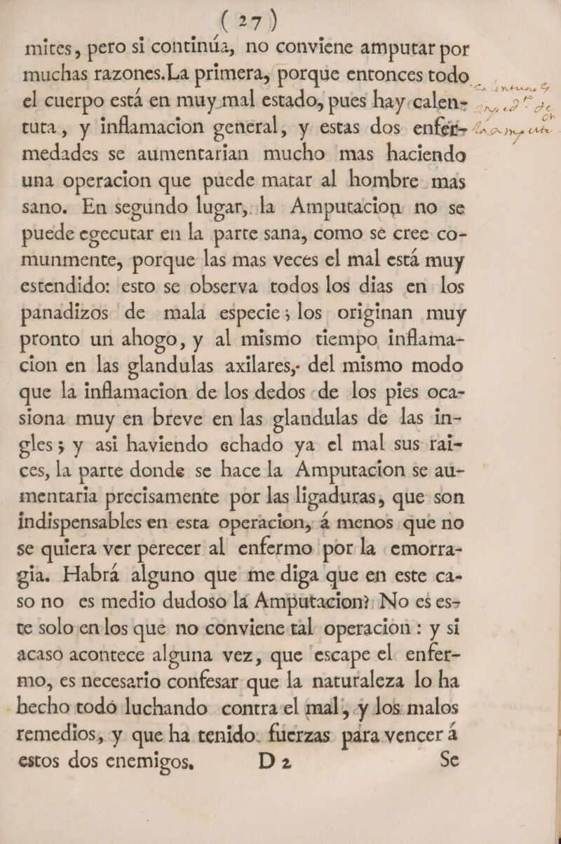 {27) mices, pero si continúa, no conviene amputar por muchas razones.Ea primera* porque entonces todo el cuerpo esta en muy mal estado, pues hay calen- tuta, y inflamación general, y estas dos enfer¬ medades se aumentarían mucho mas haciendo una operación que puede matar al hombre mas sano. En segundo lugar,, la Amputación no se puede egecutar en la parte sana, como se cree co¬ munmente, porque las mas veces el mal está muy estendido: esto se observa todos los dias en los panadizos de mala especie > los originan muy pronto un ahogo, y al mismo tiempo inflama¬ ción en las glándulas axilares,- del mismo modo que la inflamación de los dedos de los pies oca¬ siona muy en breve en las glándulas de las in¬ gles > y asi haviendo echado ya el mal sus raí¬ ces, la parte donde se hace la Amputación se au¬ mentaría precisamente por las ligaduras, que son indispensables en esta operación, á menos que no se quiera ver perecer al enfermo por la emorra- gia. Habrá alguno que me diga que en este ca¬ so no es medio dudoso la Amputación) No es es¬ te solo en los que no conviene tai operación : y si acaso acontece alguna vez, que escape el enfer¬ mo, es necesario confesar que la naturaleza lo ha hecho todo luchando contra el mal, y los malos remedios, y que ha tenido fuerzas para vencerá estos dos enemigos. Di Se