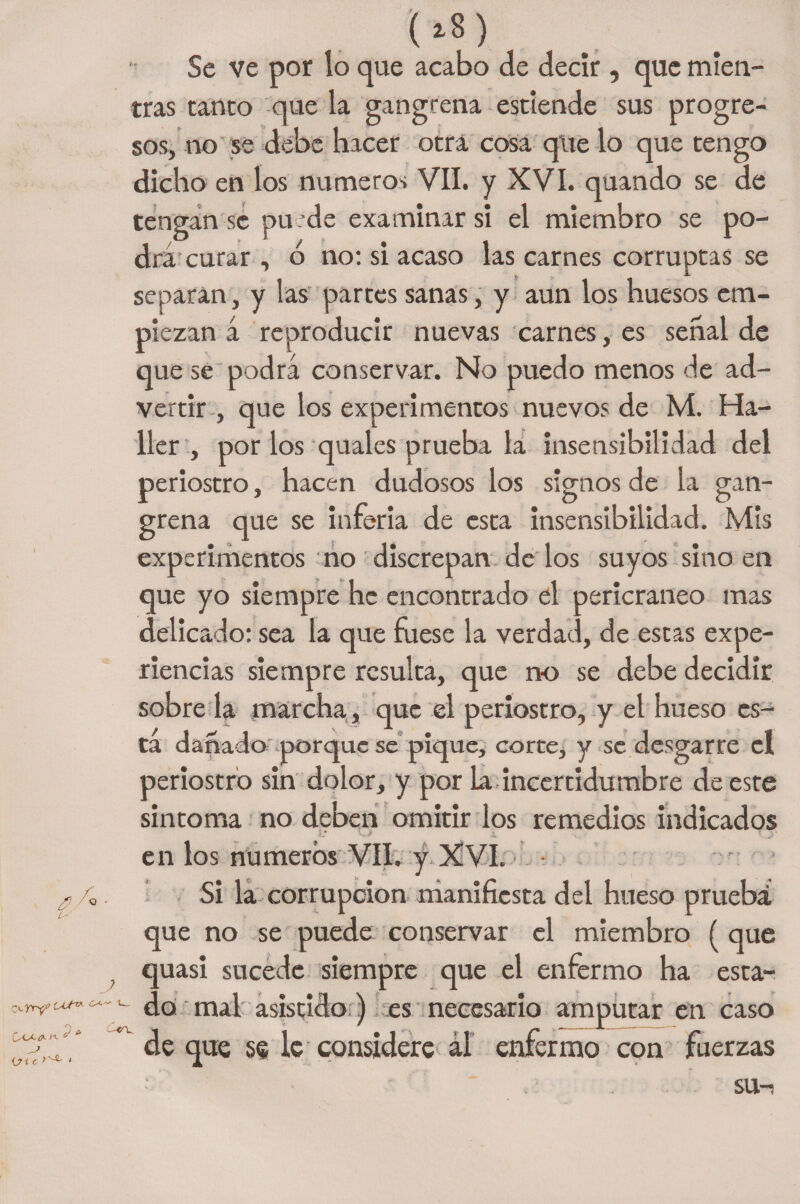 C-' -yry1 i? i c >'-SL c/ * (Z8) Se ve por lo que acabo de decir, que mien¬ tras tanto que la gangrena esttende sus progre¬ sos, no se debe hacer otra cosa que lo que tengo dicho en los números VII. y XVI. quando se de tengan se puede examinar si el miembro se po¬ dra curar , ó no: si acaso las carnes corruptas se separan, y las partes sanas, y aun los huesos em¬ piezan á reproducir nuevas carnes, es señal de que se podrá conservar. No puedo menos de ad¬ vertir , que los experimentos nuevos de M. Ha¬ ber , por los quales prueba la insensibilidad del periostro, hacen dudosos los signos de la gan¬ grena que se inferia de esta insensibilidad. Mis experimentos no discrepan délos suyos sino en que yo siempre he encontrado el pericraneo mas delicado: sea la que fuese la verdad, de estas expe¬ riencias siempre resulta, que no se debe decidir sobreda marcha, que el periostro, y el hueso es¬ ta dañado porque se pique, corte, y se desgarre el periostro sin dolor, y por la incertidumbre de este sintoma no deben omitir los remedios indicados O j, ! J¡- en los números VII. y XVI. Si la corrupción manifiesta del hueso prueba! que no se puede conservar el miembro ( que quasi sucede siempre que el enfermo ha esta¬ do mal asistido) es necesario amputar en caso de que se le considere ál enfermo con fuerzas SU-i