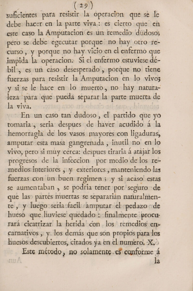 # ) 'suficientes para resistir la operación que se le debe hacer en la parte viva : es cierto que en este caso la Amputación es un remedio dudoso; pero se debe egecutar porque no hay otro re¬ curso , y porque no hay vicio en el enfermo que impida la operación. Si el enfermo estuviese dé¬ bil , es un caso desesperado , porque no tiene fuerzas para resistir la Amputación en lo vivo; y sí se le hace en lo muerto, no hay natura¬ leza ' para que pueda separar la parte muerta de la viva. En un caso tan dudoso, el partido que yo tomarla , seria después de haver acudido á la hemorragia de los vasos mayores con ligaduras, amputar esta masa gangrenada , inútil no en lo vivo, pero si muy cerca: después tiraria á atajar los progresos de la infección por medio de los re¬ medios interiores, y exteriores, manteniendo las fuerzas con un buen regimen ; y si acaso estas se aumentaban , se podría tener por seguro de que las partes muertas se separarían naturalmen¬ te , y luego seria fácil amputar el pedazo de hueso que huviese quedado : finalmente procu¬ rará cicatrizar la herida con los remedios en- carnativos , y los demás que son propios para los huesos descubiertos, citados ya en el numero, X. Este método, no solamento es conforme á la