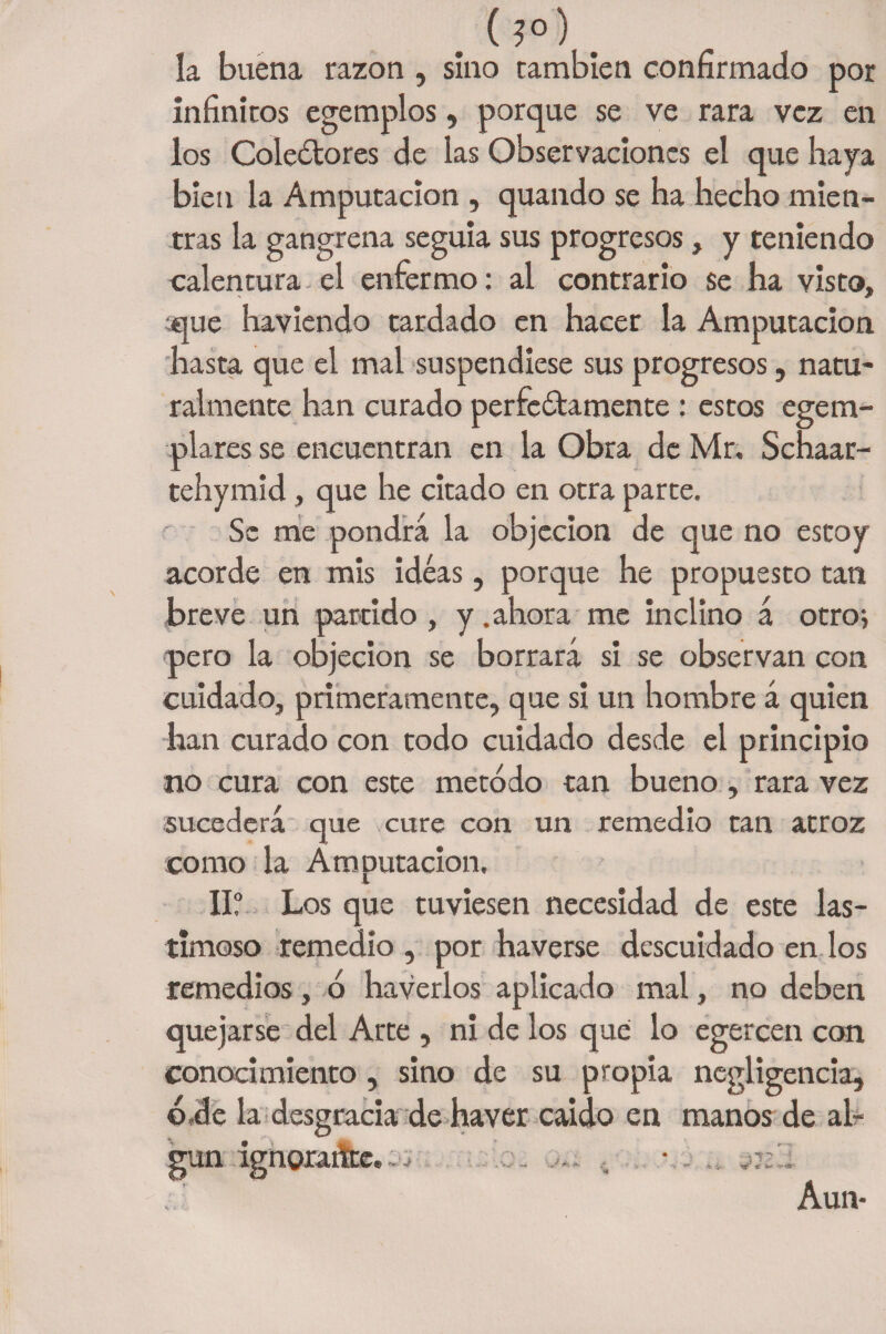 . (. la buena razón , sino cambien confirmado por infinitos egemplos, porque se ve rara vez en los Colectores de las Observaciones el que haya bien la Amputación , quando se ha hecho mien¬ tras la gangrena seguía sus progresos, y teniendo calentura el enfermo: al contrario se ha visto, ;que haviendo tardado en hacer la Amputación hasta que el mal suspendiese sus progresos, natu¬ ralmente han curado perfectamente : estos egeim¬ plares se encuentran en la Obra de Mr, Schaar- tehymid, que he citado en otra parte. Se me pondrá la objeción de que no estoy acorde en mis ideas, porque he propuesto tan breve un partido , y .ahora me inclino á otro; pero la objeción se borrará si se observan con cuidado, primeramente, que si un hombre á quien han curado con todo cuidado desde el principio no cura con este método tan bueno, rara vez sucederá que cure con un remedio tan atroz como la Amputación. II? Los que tuviesen necesidad de este las¬ timoso remedio , por haverse descuidado en los remedios, ó haverlos aplicado mal, no deben quejarse del Arce , ni de los qué lo egercen con conocimiento, sino de su propia negligencia, ó,de la desgracia de haver caído en manos de al-