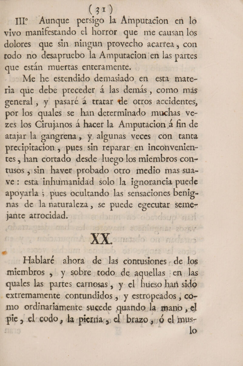 (j1) IIIo Aunque persigo la Amputación en lo vivo manifestando el horror que me causan los dolores que sin ningún provecho acarrea, con todo no desapruebo la Amputación en las partes que están muertas enteramente. Me he estendido demasiado en esta mate¬ ria que debe preceder á las demás , como mas general, y pasaré á tratar tle otros accidentes, por los quales se han determinado muchas ve- zes los Cirujanos á hacer la Amputación á fin de atajar la gangrena, y algunas veces con tanta precipitación , pues sin reparar en inconvenien¬ tes , han cortado desde luego los miembros con¬ tusos , sin haver probado otro medio mas sua¬ ve : esta inhumanidad solo la ignorancia puede apoyarla } pues ocultando las sensaciones benig¬ nas de la naturaleza, se puede egecutar seme¬ jante atrocidad. XX. ■■ Hablaré ahora de las contusiones de los miembros , y sobre todo de aquellas en las quales las partes carnosas, y el hueso hart sido extremamente contundidos, y estropeados, co¬ mo ordinariamente sucede quando la mano, el pie, el codo, la pierna, el brazo, ó el mus¬ lo