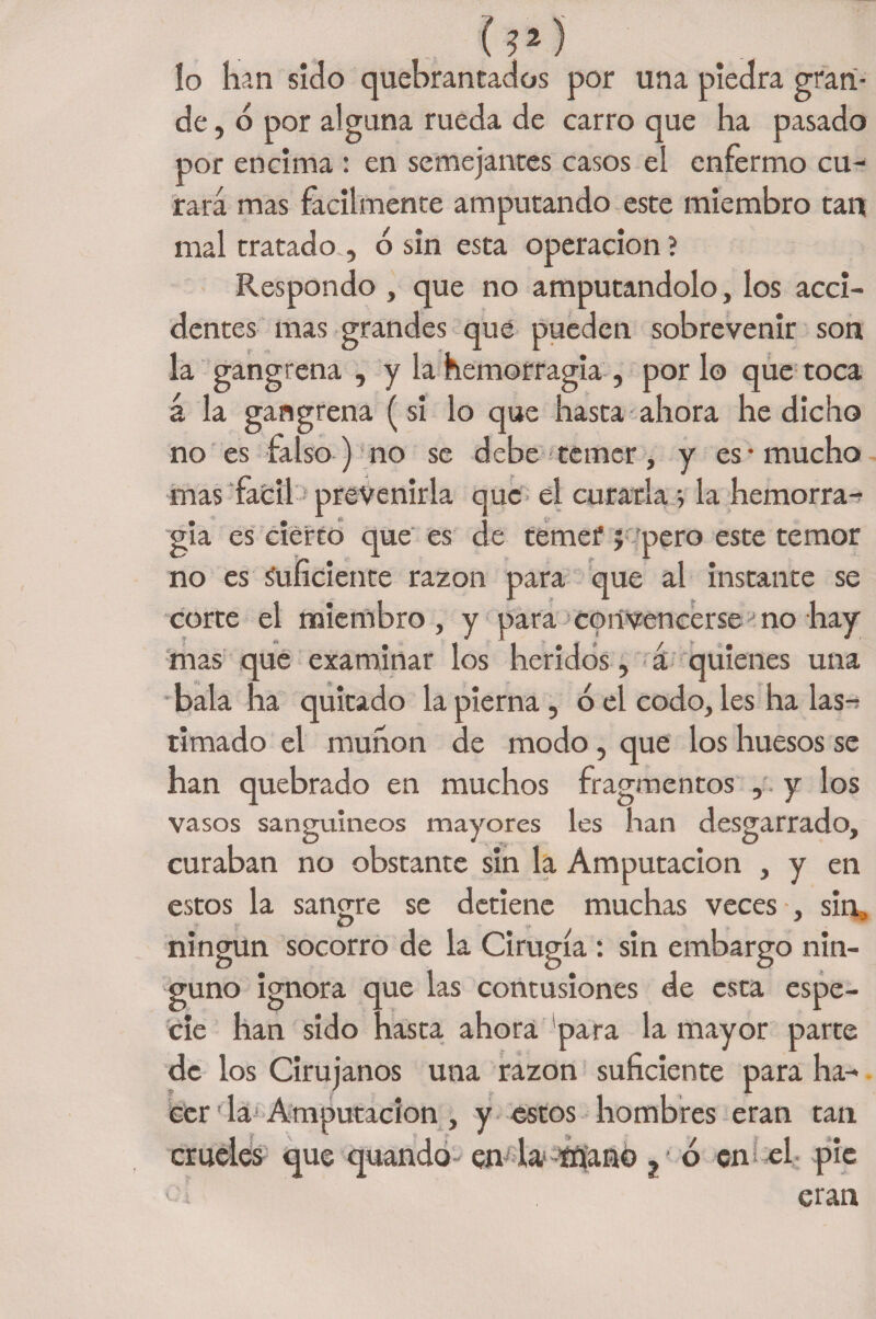lo han sido quebrantados por una piedra gran¬ de , o por alguna rueda de carro que ha pasado por encima : en semejantes casos el enfermo cu¬ rara mas fácilmente amputando este miembro tan mal tratado., 6 sin esta Operación ? Respondo , que no amputándolo, los acci¬ dentes mas grandes que pueden sobrevenir son la gangrena , y la hemorragia , por lo que toca á la gangrena (si lo que hasta ahora he dicho no es falso) no se debe temer, y es-mucho mas fácil prevenirla que el curarla ; la hemorra¬ gia es cierto que es de temer ; pero este temor no es Suficiente razón para que al instante se corte el miembro, y para convencerse no hay • 11 -i ' 1 mas que examinar los heridos , a quienes una bala ha quitado la pierna, ó el codo, les ha las-? timado el munon de modo, que los huesos se han quebrado en muchos fragmentos , y los vasos sanguíneos mayores les han desgarrado, curaban no obstante sin la Amputación , y en estos la sangre se detiene muchas veces , sin^ ningún socorro de la Cirugía : sin embargo nin¬ guno ignora que las contusiones de esta espe¬ cie han sido hasta ahora para la mayor parte de los Cirujanos una razón suficiente para ha¬ cer la Amputación , y estos hombres eran tan crueles que quando- en la> nSanó p ó en el pie ■ eran
