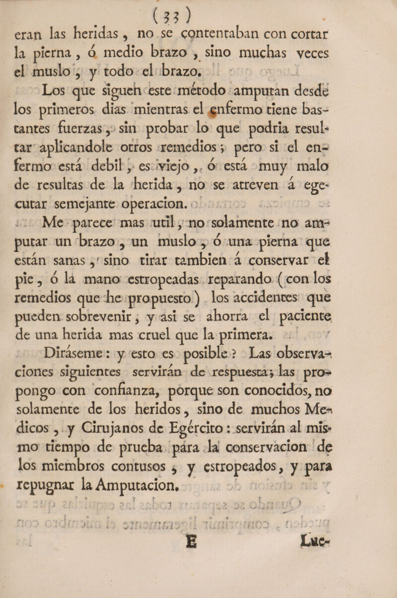 (??) eran las heridas, no se contentaban con cortar la pierna, ó medio brazo , sino muchas veces el muslo , y todo el brazo. Los que siguen este método amputan desde los primeros dias mientras el enfermo tiene bas¬ tantes fuerzas, sin probar lo que podría resul¬ tar aplicándole otros remedios ; pero si el en¬ fermo está débil, es viejo,. ó está muy malo de resultas de la herida, no se atreven á ege- cutar semejante operación. : Me parece mas útil, no solamente no am¬ putar un brazo, un muslo, ó una pierna que están sanassino tirar también á conservar el pie, ó la mano estropeadas reparando ( con los remedios que he propuesto) los accidentes que pueden sobrevenir, y asi se ahorra el paciente de una herida mas cruel que la primera. Diráseme: y esto es posible ? Las observa-, clones siguientes servirán de respuesta; las pro¬ pongo con confianza, porque son conocidos, no solamente de los heridos, sino de muchos Me-, dicos, y Cirujanos de Egército: servirán al mis¬ mo tiempo de prueba para la conservación de los miembros contusos , y estropeados, y para repugnar la Amputación,