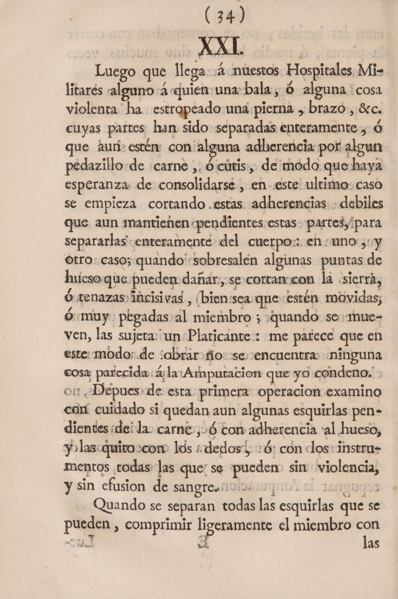 ( ?4) XXI. Luego que llega á nuestos Hospitales Mi¬ litares alguno á quien una bala, ó alguna cosa violenta lia estropeado una pierna , brazo, &rc. cuyas partes han sido separadas enteramente, ó que aun estén con alguna adherencia por algún pedazillo de carne , ó cutis, de modo que haya esperanza de consolidarse, en este ultimo caso se empieza cortando. estas adherencias débiles que aun mantienen1 pendientes estas partes, para separarlas enteramente del cuerpo:: en uno , y otro caso-, quando sobresalen algunas puntas de hueso que pueden dañar , se cortan con la sierra, o tenazas incisivas, bien sea que estén movidas, o muy pegadas al miembro quando se mue¬ ven, las sujeta 'un Platicante : me parece que en este modo de obrar ño se encuentra ninguna cosa- parecida á; la Amputación que yo condeno, o;; , Depues de esta primera operación examino con cuidado si quedan aun algunas esquirlas pen¬ dientes de la carné , ó con adherencia al hueso. y > las quito :con Idsídedosi, o-con los instru¬ mentos todas las que se pueden sin violencia, y sin efusión desangre* ; > Quando se separan todas las esquirlas que se pueden, comprimir ligeramente el miembro con ,-.,T -r i„„ ~ ^ las