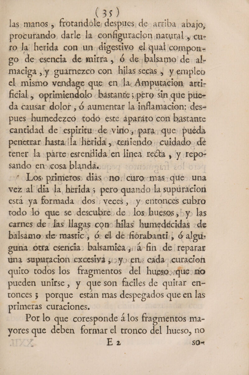 ( 3 s) las manos, frotándole después de arriba abajo, procurando darle la configuración natural, cu¬ ro la herida con un digestivo el qual compon¬ go de esencia de mirra, ó de balsamo de al¬ maciga , y guarnezco con hilas secas , y empleo el mismo vendage que en la Amputación arti¬ ficial , oprimiéndolo bastante 5 pero sin que pue¬ da causar dolor, ó aumentar la inflamación: des¬ pués humedezco todo este aparato con bastante cantidad de espirita de vino, para que pueda penetrar hasta da herida , teniendo cuidado de tener la parte esrendida en linea redta , y repo¬ sando en cosa blanda. Los primeros días no curo - mas que una vez al dia la herida 5 pero quando la supuración está ya formada dos veces, y entonces cubro todo lo que se descubre de los huesos, y las carnes de las llagas con hilas humedecidas de balsamo de mástic, o el de fiórabanci , ó algu- guna otra esencia balsámica, á fin de reparar una supuración excesiya, ;.y > en, cada curación quito todos los fragmentos del hueso vque rio pueden unirse, y que son fáciles de qulrar en¬ tonces j porque están mas despegados que en las primeras curaciones. Por lo que coresponde álos fragmentos ma¬ yores que deben formar el tronco del hueso, no E z so-.