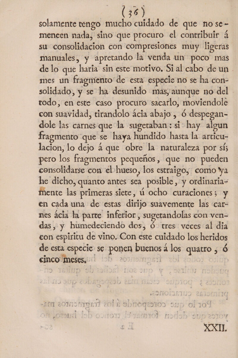 í ?o solamente tengo mucho cuidado de que no se - meneen nada, sino que procuro el contribuir á su consolidación con compresiones muy ligeras manuales, y apretando la venda un poco mas ele lo que haria sin este motivo. Si al cabo de un mes un fragmento de esta especie no se ha con¬ solidado , y se ha desunido mas, aunque no del todo, en este caso procuro sacarlo, moviéndole con suavidad, tirándolo acia abajo , 6 despegán¬ dole las carnes que la sugetaban: si hay algún fragmento que se haya hundido hasta la articu¬ lación, lo dejo á que obre la naturaleza por sí; pero los fragmentos pequeños, que no pueden consolidarse con el hueso^, los estraigo, como ya he dicho, quanto antes sea posible, y ordinaria¬ mente las primeras siete, tí ocho curaciones; y en cada una de estas dirijo suavemente las car¬ nes acia la parte inferior, sugetandoías con ven¬ das, y humedeciendo dos, ó tres veces al día con espíritu de vino. Con este cuidado los heridos de esta especie se ponen buenos á los quatro , ó cinco meses, ■ , * * e' * ‘ . T : r r- • - . v> . r '' • • -- i’ : /i .. ‘ J ■- ^ ** - „ }■ * í\ -4. XXII. r
