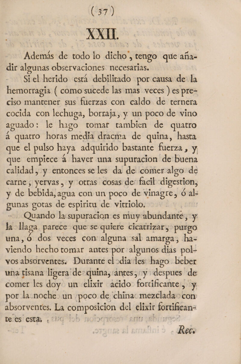„ , * i . _ r ,, k. . . iV . • . ,} • * •, \ - i - ' \. _ ; Además de todo lo dicho , tengo que aña¬ dir algunas observaciones necesarias. Si el herido está debilitado por causa de la hemorragia ( como sucede las mas veces ) es pre¬ ciso mantener sus fuerzas con caldo de ternera cocida con lechuga, borraja, y un poco de vino aguado: le hago tomar también de quatro á quatro horas media dracma de quina, hasta que el pulso haya adquirido bastante fuerza, y¡ que empiece á haver una supuración de buena calidad, y entonces se les da de comer algo de carne, yervas, y otras cosas de fácil digestión, y de bebida, agua con un poco de vinagre, ó al¬ gunas gotas de espiritu de vitriolo. Quando la supuración es muy abundante, y la llaga parece cjue se quiere cicatrizar, purgo una, ó dos veces con alguna sal amarga, na- viendo hecho tomar antes por algunos dias pol¬ vos absorvcntes. Durante el dia les hago beber una tisana ligera de quina, antes, y después de comer les doy un elixir acido fortificante , y por la noche un poco de china mezclada con absorventes. La composición del elixir fortifican¬ te es esta. . ■ ■ • y - ■ Reu