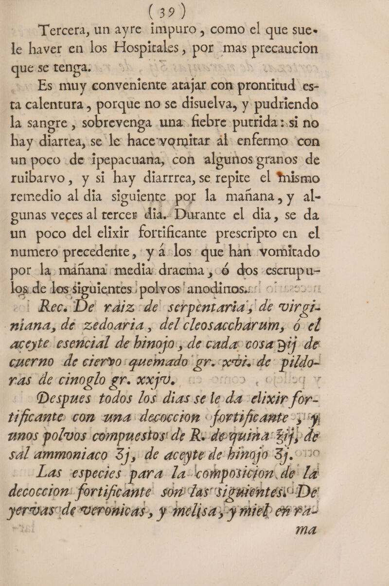 Tercera, un ayre impuro, como el que sue¬ le ha ver en los Hospitales, por mas precaución que se tenga. Es muy conveniente atajar con prontitud es¬ ta calentura, porque no se disuelva, y pudriendo la sangre , sobrevenga una fiebre pútrida: si no hay diarrea, se le hace voruitar ál enfermo con un poco de ipepacuana, con algunos granos de ruibarvo, y si hay diarrrea, se repite el Tnismo remedio al dia siguiente por la mañana, y al¬ gunas veces al tercer dia. Durante el dia, se da un poco del elixir fortificante prescripto en el numero precedente, y á los que han vomitado ñor la mañana media dracma, ó dos escrup lí¬ os. de los siguientes - polvos anodinos^ : Rec. De rdiz de serpentaria, de virgi- niana, de zedoaria, del cleosaccharum, ó el acejte esencial de hinojo, de cada cosa $ij de cuerno de ciert/o quemado gr.-xvi. de pildo¬ ras de cinoglo gr. xxjv. •: > , < y (Después todos los dias se le da elixir for¬ tificante con una deeoccion > fortificante , y, unos polvos compuestos' de R. dequina fij, de sal ammoniaco Ej, de aceyte de hinojo Ej. Las especies para la composición ale la decocción fortificante son las siguientesi^De' y ervas'de verónicas, y melisa > y miel d¥t f a¬ ma