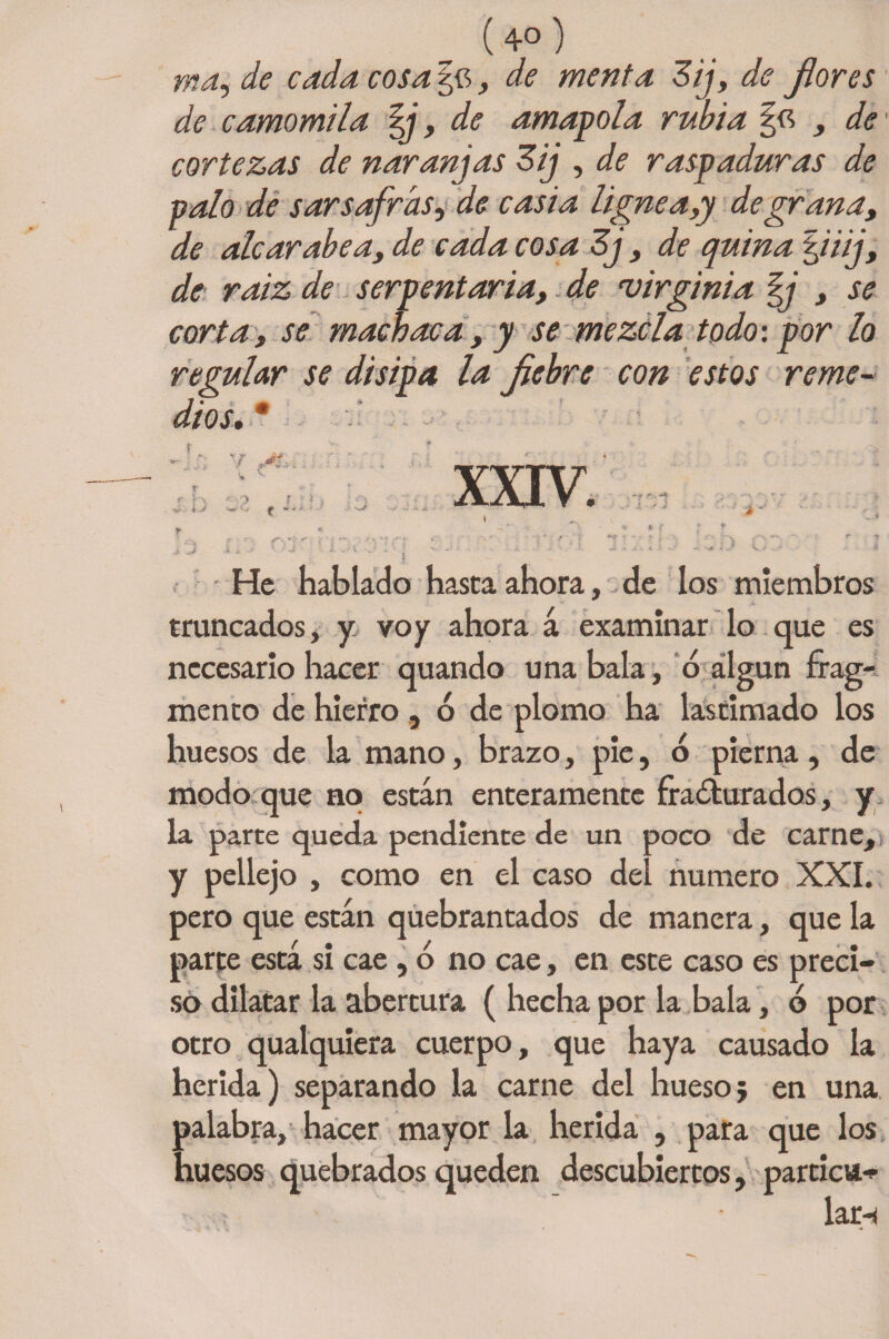 ma, de cada cosa , de menta Zij, de flores de camomila %}, de amapola rubia , de cortezas de naranjas Zij , de raspaduras de palo de sar safras, de casia lignea,y de grana, de alear abe a, de cada cosa 3j, de quina Qiij, de raiz de serpentaria, de ‘Virginia fj , se corta, se machaca, y se mezcla todo: por lo regular se disipa la fiebre con estos reme- af' XXIV. He hablado hasta ahora, de los miembros truncados, y voy ahora á examinar lo que es necesario hacer quando una bala, ó álgun frag¬ mento de hierro , ó de plomo ha lastimado los huesos de la mano, brazo, pie, 6 pierna , de modo que no están enteramente fracturados, y la parte queda pendiente de un poco de carne, ¡ y pellejo , como en el caso del numero XXL pero que están quebrantados de manera, que la parte está si cae, ó no cae, en este caso es preci¬ so dilatar la abertura ( hecha por la bala, d por otro qualquiera cuerpo, que haya causado la herida) separando la carne del hueso; en una palabra, hacer mayor la herida , para que los huesos quebrados queden descubiertos, partios lar-i