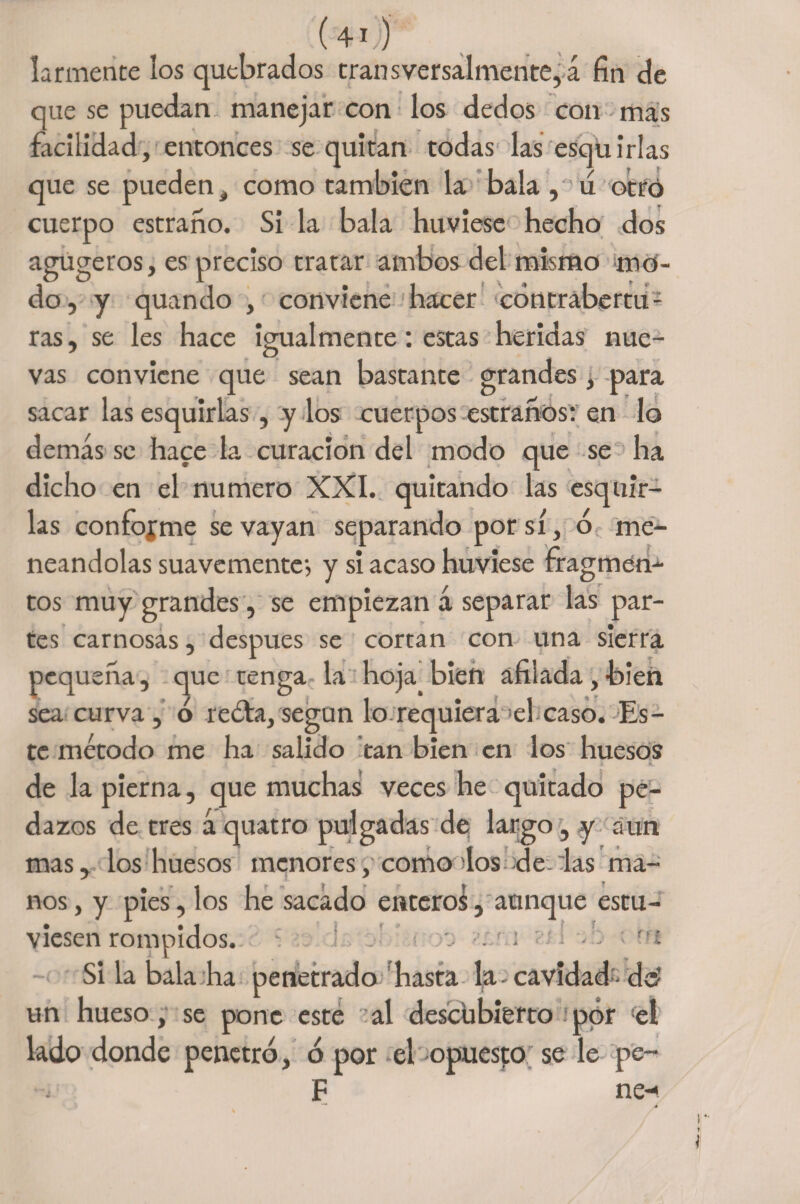 larmente los quebrados transversalmente, á fin de que se puedan manejar con los dedos con mas facilidad, entonces se quitan todas las esquirlas que se pueden # como también la bala , u otro cuerpo estrano. Si la bala huviese hecho dos agugeros, es preciso tratar ambos del mismo mo¬ do, y quando , conviene hacer cóntrabertu - ras, se les hace igualmente: estas heridas nue¬ vas conviene que sean bastante grandes, para sacar las esquirlas, y los cuerpos estraños: en lo demás se hace la curación del modo que se ha dicho en el numero XXI. quitando las esquir¬ las conforme se vayan separando por sí, ó me¬ neándolas suavemente-, y si acaso huviese fragmen¬ tos muy grandes, se empiezan á separar las par¬ tes carnosas, después se cortan con una sierra pequeña, que tenga la hoja bien afiiada,bien sea curva , ó reóta, según lo requiera :el caso. Es¬ te método me ha salido tan bien en los huesos de la pierna, que muchas veces he quitado pe¬ dazos de tres á quatro pulgadas de largo, y aun mas, los huesos menorescomo dos de :las ma¬ nos , y pies, los he sacado entero^, aunque estu¬ viesen rompidos. i-y- <• i . : : u'i Si la bala ha penetrado hasta la cavidad- do’ un hueso, se pone este al descubierto por ‘el lado donde penetró, ó por el opuesto se le pe- F ne-*