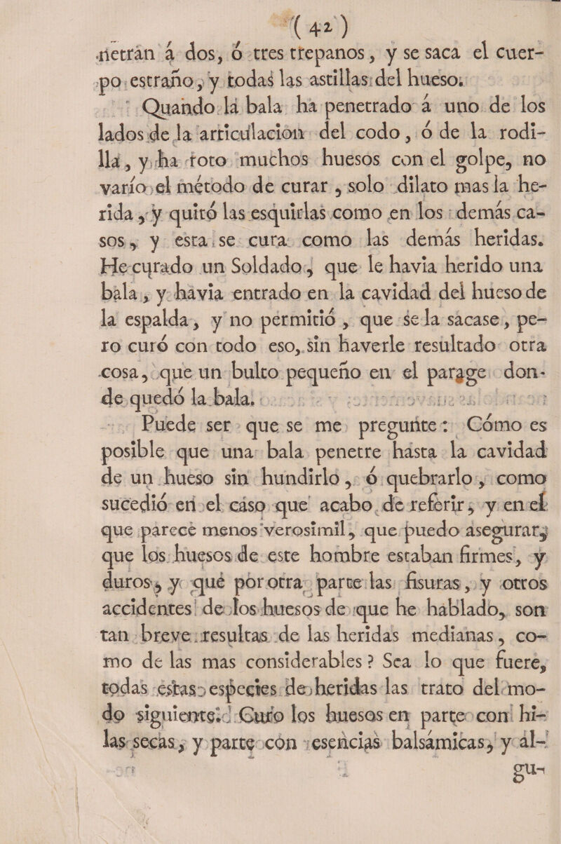 (4*) •rietran a dos, ó tres trépanos, y se saca el cuer¬ po estrado, y todas las astillas del hueso. Quando lá bala ha penetrado á uno de los lados de ja articulación del codo, ó de la rodi- , y ha foto muchos huesos con el golpe, no varío el método de curar , solo dilato mas la he¬ rida , y quito las esquirlas como en los demás ca¬ sos , y esta ¡ se cura como las demás heridas. He curado un Soldado, que le havia herido una bala, y havia entrado en la cavidad del hueso de la espalda, y no permitió , que se la sacase, pe¬ ro curó con todo eso, sin haverle resultado otra cosa, que un bulto pequeño en el parage don¬ de quedó la bala. Puede ser que se me pregunte: Cómo es posible que una bala penetre hasta la cavidad de un hueso sin hundirlo, ó quebrarlo, como sucedió eri el caso que acabo de referir, y en el que parece menos verosímil, que puedo asegurar, que los huesos de este hombre estaban firmes, y duros-, y que por otra parcelas fisuras, y otros accidentes de dos huesos de que he hablado, son tan breve. resultas de las heridas medianas, co¬ mo de las mas considerables ? Sea lo que fuere, todas esítasa especies de; heridas las trato del mo¬ do siguiems.J Curó los huesos en parte con hi¬ las secas, y parte con esencias balsámicas, y al- gu-