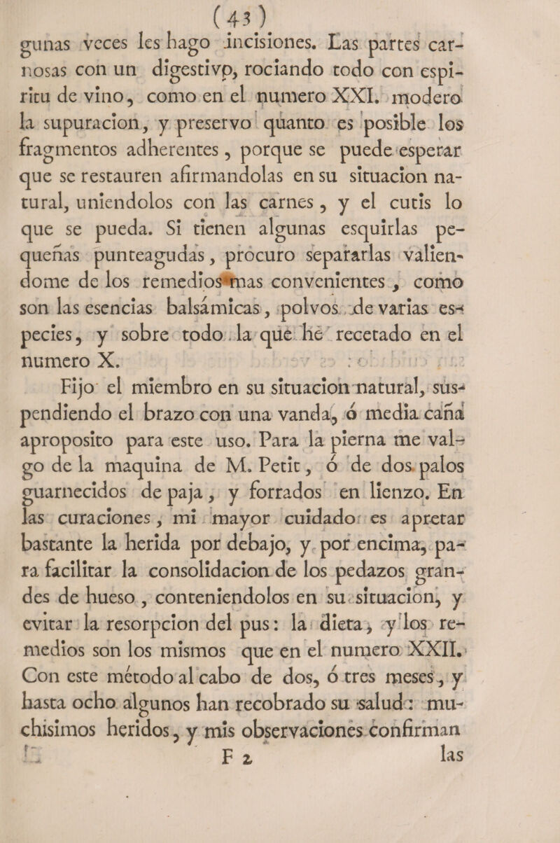 (4.0. gunas veces Ies hago .incisiones. Las partes car¬ nosas con un digestivo, rociando todo con espí¬ ritu de vino, como en el numero XXI. modero la supuración, y preservo quanto es posible los fragmentos adherentes, porque se puede esperar que se restauren afirmándolas en su situación na¬ tural, uniéndolos con las carnes, y el cutís lo que se pueda. Si tienen algunas esquirlas pe¬ queñas punteagudas, procuro separarlas vallen* dome de los remedios‘mas convenientes , como son las esencias balsámicas, polvos de varias es-f pedes, y sobre todo. la que he recetado en el numero X. Fijo el miembro en su situación natural, sus-* pendiendo el brazo con una vanda, ó media caña aproposito para este uso. Para la pierna me val-^ go de la maquina de M. Petit, ó de dos palos guarnecidos de paja, y forrados en lienzo. En las curaciones, mi mayor cuidado es apretar bastante la herida por debajo, y por encima, pa¬ ra facilitar la consolidación de los pedazos gran¬ des de hueso , conteniéndolos en su situación, y evitar la resorpeion del pus: la dieta, y los re¬ medios son los mismos que en el numero XXII. Con este método al cabo de dos, 6 tres meses, y basta ocho algunos han recobrado su salud : mu¬ chísimos heridos, y mis observaciones confirman F z las