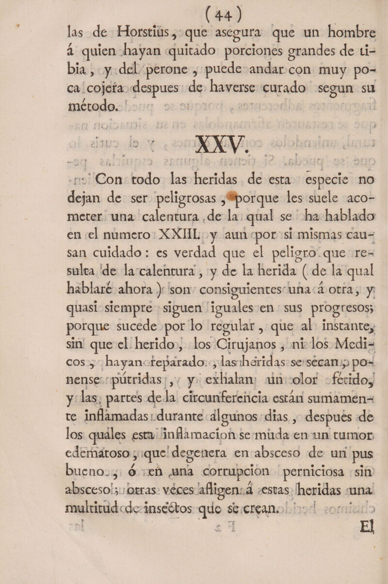 las de Horstius, que asegura que un hombre á quien hayan quitado porciones grandes de ti¬ bia , y del perone , puede andar con muy po¬ ca cojera después de ha verse curado según su método. ‘ ! I XXV. e no Gon todo las heridas de esta especi jan de ser peligrosas , «porque les suele aco¬ meter una calentura de la qual se ha hablado en el numero XXIII. y aun por si mismas cau¬ san cuidado: es verdad que el peligro que re¬ sulta de la calentura, y de la herida ( de la qual hablaré ahora) son consiguientes una á otra, y quasi siempre siguen iguales en sus progresos; porque sucede por lo regular, que al instante, sin que el herido, los Cirujanos, ni los Médi¬ cos , hayan reparado. , las ¡llandas se secan ppo- nense pútridas , y exhalan un olor fétido, y las, partes de la circunferencia están sumamen¬ te inflamadas:.durante algunos dias, después de los quales esta inflamación se muda en un tumor edematoso, que degenera en absceso de un pus bueno,, o en .una corrupción perniciosa sin absceso.; otras veces afligen á estas heridas una multitud; de inse'étos qúe se crean. m
