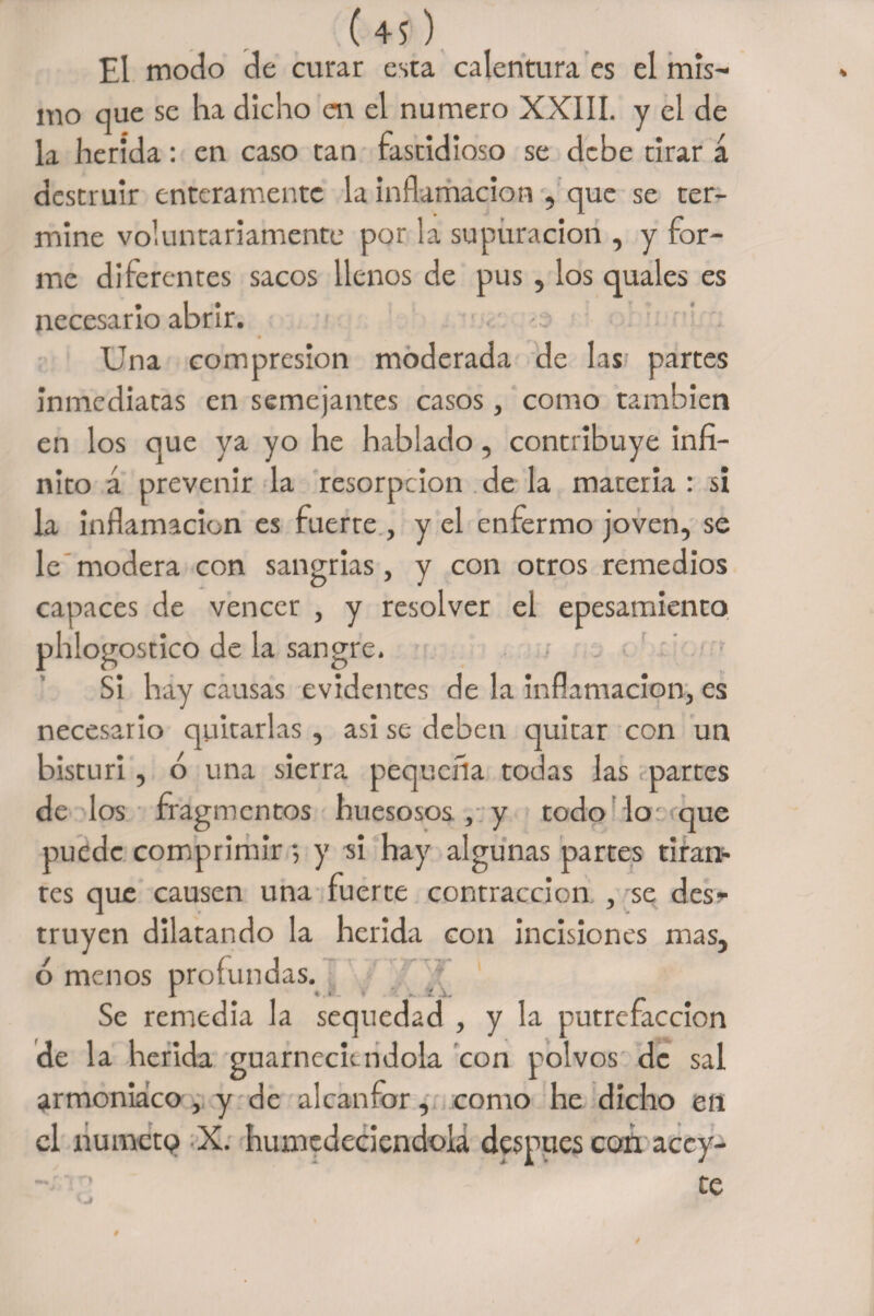 ( 4? ) El modo de curar esta calentura es el mis- mo que se ha dicho en el numero XXIII. y el de la herida: en caso tan fastidioso se debe tirar á destruir enteramente la inflamación , que se ter¬ mine voluntariamente por la supuración , y for¬ me diferentes sacos llenos de pus, los quales es necesario abrir. Una compresión moderada de las partes inmediatas en semejantes casos, como también en los que ya yo he hablado, contribuye infi¬ nito á prevenir la resorpeion de la materia : si la inflamación es fuerte , y el enfermo joven, se le modera con sangrías, y con otros remedios capaces de vencer , y resolver el epesamiento phlogostico de la sangre. Si hay causas evidentes de la inflamación, es necesario quitarlas , asi se deben quitar con un bisturí , ó una sierra pequeña todas las partes de los fragmentos huesosos , y todo lo que puede comprimir •, y si hay algunas partes tiran¬ tes que causen una fuerte contracción , se desr truyen dilatando la herida con incisiones mas, ó menos profundas. 1 ^ < . .. j. Se remedia la sequedad , y la putrefacción de la herida guarneciéndola con polvos de sal armoniaco , y de alcanfor, como he dicho en el numeto X. humedeciéndola después con accy- ’ te i