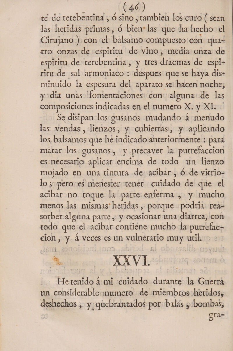 „ e . t (4r6 ) te de terebentina , o sino, también los curo (sean las heridas primas, ó bien las que ha hecho el Cirujano) con el balsamo compuesto con qua- tro onzas de espiritu de vino, media onza de espíritu de terebentina, y tres dracmas de espí¬ ritu de sal armoniaco : después que se haya dis¬ minuido la espesura del aparato se hacen noche, y dia unas fomentaciones con alguna de las composiciones indicadas en el numero X. y XI. Se disipan los gusanos mudando á menudo las vendas , lienzos, y cubiertas, y aplicando los bálsamos que he indicado anteriormente : para matar los gusanos, y precaver la putrefacción es necesario aplicar encima de todo un lienzo mojado en una tintura de acibar , ó de vitrio¬ lo i pero es menester tener cuidado de que el acibar no toque la parte enferma , y mucho menos las mismas* heridas, porque podria rea- sorber alguna parte, y ocasionar una diarrea, con todo que el acibar contiene mucho la putrefac¬ ción , y á veces es un vulnerario muy útil. . i ¿V i . - . - M ' i*- . ’ ■ . XXVI He tenido á mi cuidado durante la Guerra un considerable numero de miembros heridos, deshechos , y quebrantados por balas, bombas, •V * §ra-