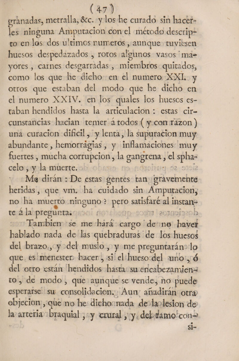 granadas, metralla, &amp;cc. y los he curado sin hacer¬ les ninguna Amputación con el método descan¬ to en los dos ultimes números, aunque tuviesen huesos despedazados, rotos algunos vasos ma¬ yores , carnes desgarradas, miembros quitados, como los que he dicho en el numero XXI. y otros que estaban del modo que he dicho en el numero XXIV. en los quales los huesos es¬ taban hendidos hasta la articulación : estas cir¬ cunstancias hacían temer á todos ( y con razón ) una curación difícil, y lenta, la supuración muy abundante, hemorragias, y inflamaciones muy fuertes, mucha corrupción, la gangrena, el spha- celo , y la muerte. • : ■ M<s dirán : De estas gentes tan gravemente heridas, que vm. ha cuidado sin Amputación, no ha muerto ninguno ? pero satisfaré al instan¬ te a la oregunca. 1 O b También se me hará cargo de no ha ver hablado nada de las quebraduras de los huesos del brazo, y del muslo, y me preguntarán lo que es menester hacer, si el hueso del uno , ó del otro están hendidos hasta su encabezamien- i. * * • to , de modo , que aunque se vende, no puede esperarse su consolidación. Aun añadirán otra objeción , que no he dicho nada de la lesión de la arteria braquial, y crural, y del- ramo con-* si-