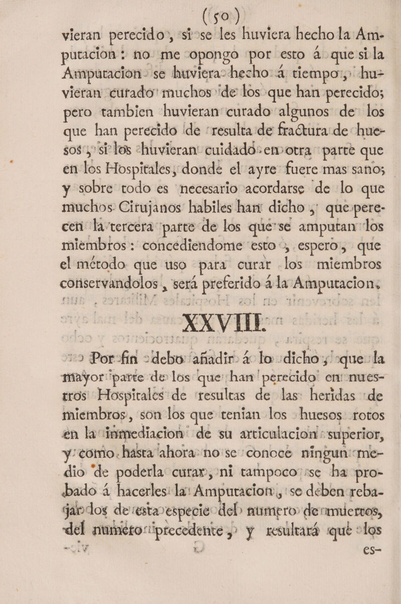Cí°) vieran perecido , si se les huviera hecho la Am¬ putación : no me opongo por esto á que si la Amputación se huviera-hecho á tiempo ,* hu- vieran curado muchos de los que han perecido; pero también huvieran curado algunos de los que han perecido de resulta de fractura de hue¬ sos , si los huvieran cuidado > en otra parte que en los Hospitales, donde el ayre fuere mas sano; y sobre todo es necesario acordarse de lo que muchos Cirujanos hábiles han dicho , que pere¬ cen la tercera parte de los que se amputan los miembros: concediéndome esto ; espero, que el método que uso para curar los miembros conservándolos, será preferido á la Amputación» *? ? xxvin. V,.= * Por fin debo añadir á lo dicho ¿ que la mayor paite de los que han perecido en nues¬ tros Hospitales de resultas de las heridas de miembros , son los que tenían los huesos rotos en la inmediación de su articulación superior, y como hasta ahora no se conoce ningún me¬ dio ’de poderla curar, ni tampoco se ha pro¬ bado á hacerles la; Amputación ,, se deben reba- f jar los de esta especie deí1 numpro de miiertos, dei numero o precedente , y resultará qué los