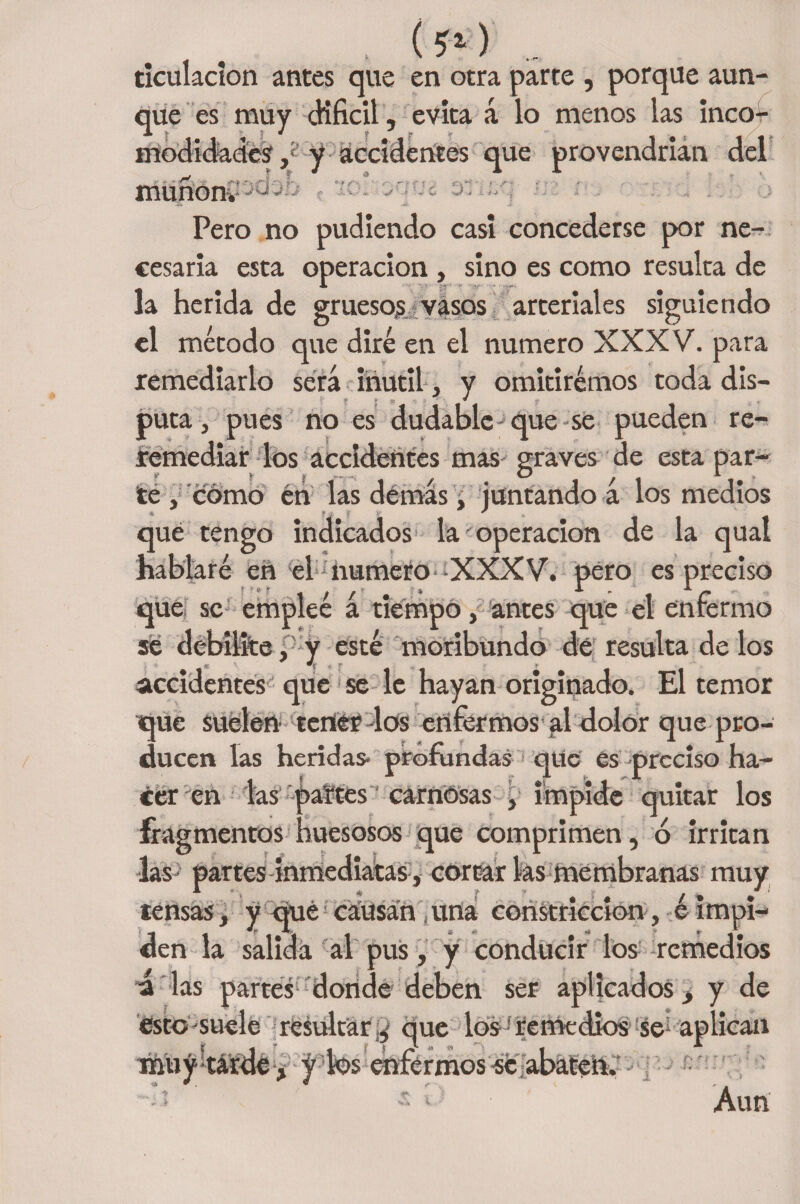 * - ticulacion antes que en otra parte , porque aun¬ que es muy difícil, evita á lo menos las inco¬ modidades,'y accidentes que provendrían del muñón* ••*- V ‘vrt? Pero no pudiendo casi concederse por ne¬ cesaria esta operación , sino es como resulta de la herida de gruesos vasos arteriales siguiendo el método que diré en el numero XXXV. para remediarlo será inútil , y omitiremos toda dis- •' f *$>*'' * f _ t puta, pues no es dudable-que se pueden re¬ remediar los accidentes mas graves de esta par- te , cómo én las demás, juntando a los medios que tengo indicados la operación de la qual hablaré en el numero XXXV. pero es preciso que se empleé á tiempo, antes que el enfermo se debilite, y esté moribundo dé resulta dé los accidentes que se le hayan originado. El temor que suelen tener dos enfermos al dolor que pro¬ ducen las heridas* profundas 1 qitc es preciso ha¬ cer en las paites carnosas , impide quitar los fragmentos huesosos que comprimen, ó irritan las- partes inmediatas, cortar las membranas muy tensas, y qué causan una constricción, é impi¬ den la salida al pus, y conducir los remedios á las partes donde deben ser aplicados, y de esto suele resultar ¿ que los? remedios se* aplican inüy^tárde , j k>s enfermos «e abaten. ¿1 Aun