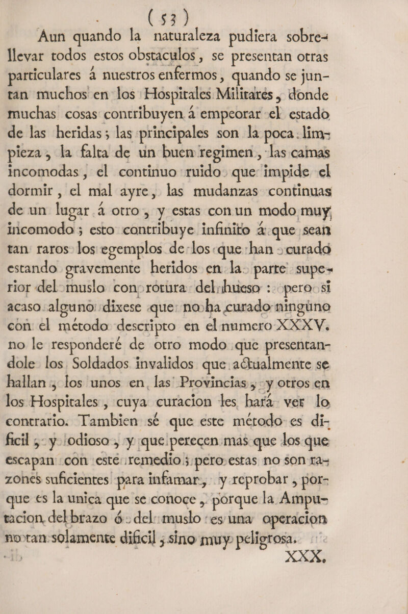 (n) Aun quando la naturaleza pudiera sobre-1 llevar todos estos obstáculos, se presentan otras particulares á nuestros enfermos, quando se jun¬ tan muchos en los Hospitales Militares, donde muchas cosas contribuyen á empeorar el estado de las heridas} las principales son la poca. lim¬ pieza , la falta de un buen regimen, las camas incomodas, el continuo ruido que impide el dormir, el mal ayre, las mudanzas continuas de un lugar á otro , y estas con un modo muy incomodo ; esto contribuye infinito á que sean tan raros los egemplos de los que han curado estando gravemente heridos en la parte supe-* rior del muslo con rotura delnhueso : pero si acaso alguno dixese que no ha curado ninguno con el método descripto en el numero XXXV. no le responderé de otro modo que presentán¬ dole los Soldados invalidos que actualmente se hallan , los unos en las Provincias , y otros en los Hospitales, cuya curación les hará ver lo contrario. También sé que este método es di¬ fícil , y odioso , y que perecen mas que los que escapan con este remedio 5 pero estas no son ra¬ zones suficientes para infamar , y reprobar, por¬ que es la única que se conoce, porque la Ampu¬ tación del brazo ó . del muslo es una operación no tan solamente difícil} sino muy peligrosa. XXX.