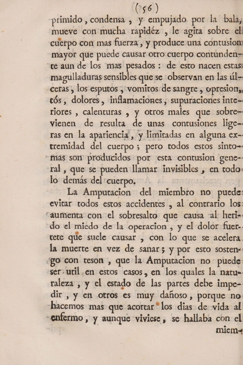 O'S 6 ) primido, condensa , y empujado por la bala, mueve con mucha rapidez , le agita sobre el cuerpo con mas fuerza, y produce una contusión mayor que puede causar otro cuerpo contunden¬ te aun de los mas pesados : de esto nacen estas magulladuras sensibles que se observan en las ul¬ ceras, los esputos, vómitos de sangre, opresión,, C<5s, dolores, inflamaciones, supuraciones inte¬ riores , calenturas , y otros males que sobre¬ vienen de resulta de unas contusiones lige¬ ras en la apariencia, y limitadas en alguna ex¬ tremidad del cuerpo *, pero todos estos sínto¬ mas son producidos por esta contusión gene¬ ral , que se pueden llamar invisibles , en codo i lo demás del cuerpo. La Amputación del miembro no puede; evitar todos estos accidentes , al contrario los; aumenta con el sobresalto que causa al heri¬ do el miedo de la operación , y el dolor fuer-' tete que suele causar , con lo que se acelera, la muerte en vez de sanar; y por esto sosten** go con tesón , que la Amputación no puede Ser • útil en estos casos, en los quales la natu¬ raleza , y el estado de las partes debe impe¬ dir , y en otros es muy dañoso, porque no hacemos mas que acortar los dias de vida al enfermo, y aunque viviese, se hallaba con el miem-t