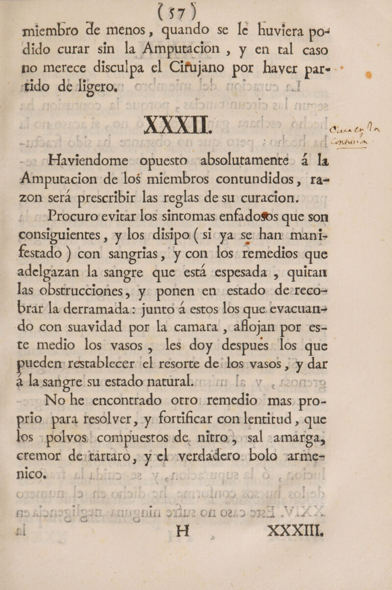 miembro 3e menos, quando se le Huviera po¬ dido curar sin la Amputación , y en tal caso no merece disculpa el Cifujano por haver par- ' • 1 1 ' t»» ? * t t * :<■ tido de ligero, r xxxn. UL. K - i A. J Ó Í-C'Í-*- n 7 <- o'yvHi i > sk Haviendome opuesto absolutamente á la Amputación de los miembros contundidos, ra¬ zón será prescribir las reglas de su curación. Procuro evitar los sintomas enfadóos que son consiguientes, y los disipo (si ya se han man i- restado) con sangrías, y con los remedios que adelgazan la sangre que está espesada , quitan las obstrucciones, y ponen en estado de reco¬ brar la derramada: junto á estos los que evacuan¬ do con suavidad por la camara , aflojan por es¬ te medio los vasos, les doy después los que pueden restablecer el resorte de los vasos, y dar á la sangre su estado natural. No he encontrado otro remedio mas pro¬ pio para resolver, y fortificar con lentitud, que os polvos compuestos de nitro, sal amarga, crémor de tártaro, y el verdadero bolo arme- nico. . . ~ 2 1 J 1 V J v ' G <3 t f O hlü ome n 02Ij TiZ rr x