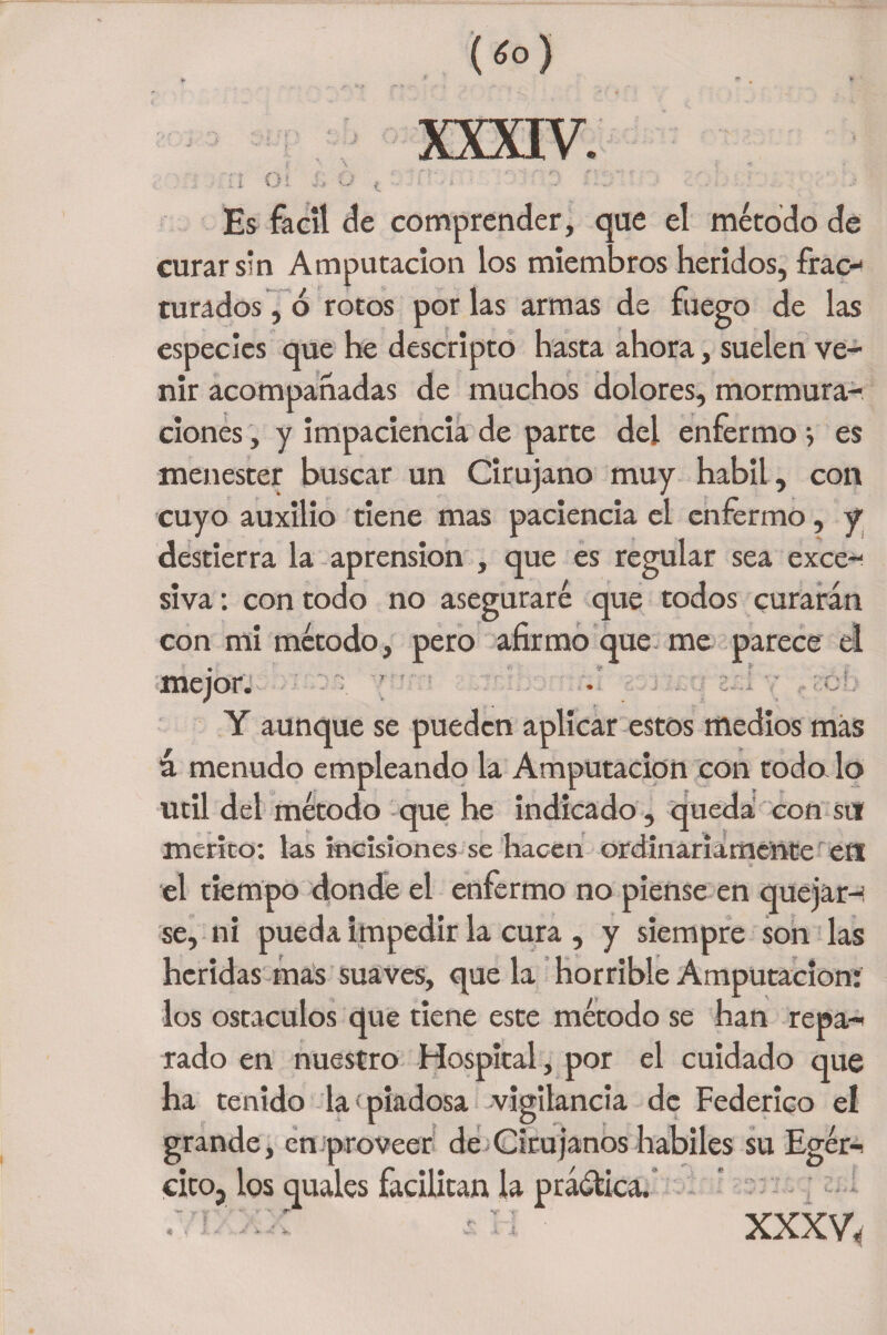 i i O i X c? i • ' ■a - . Es fácil de comprender, que el método de curar sin Amputación los miembros heridos, frac¬ turados , ó rotos por las armas de fuego de las especies que he descripto hasta ahora, suelen ve¬ nir acompañadas de muchos dolores, mormura- dones , y impaciencia de parte del enfermo } es menester buscar un Cirujano muy hábil, con cuyo auxilio tiene mas paciencia el enfermo, y destierra la aprensión , que es regular sea exce¬ siva : con todo no aseguraré que todos curarán con mi método, pero afirmo que me parece el mejor. Y aunque se pueden aplicar estos medios más á menudo empleando la Amputación con toda lo Util del método que he indicado , queda con sul mérito; las incisiones se hacen ordinariamente ett el tiempo donde el enfermo no piense en quejar-i se, ni pueda impedir la cura , y siempre son las heridas mas suaves, que la horrible Amputación: los ostaculos que tiene este método se han repa-i rado en nuestro Hospital, por el cuidado que ha tenido la'piadosa vigilancia de Federico el grande, en proveer de Cirujanos hábiles su Egér-i citOj los quales facilitan la práótica. .vi.'xx íü ■ xxxv.
