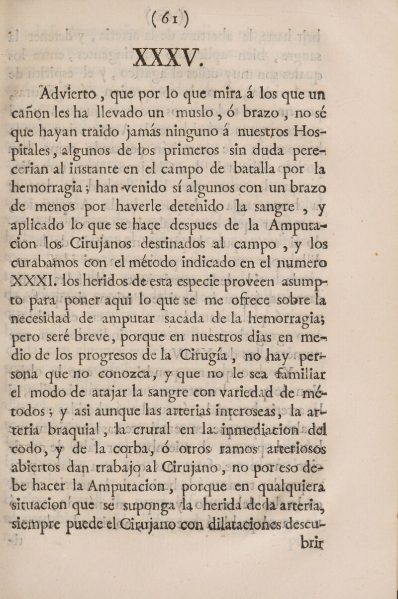\ Advierto, que por lo que mira á los que un canon les ha llevado un muslo, ó brazo , no sé que hayan traído jamás ninguno á nuestros Hos¬ pitales , algunos de los primeros sin duda pere-i cerian al instante en el campo de batalla por la hemorragia v han-venido sí algunos con un brazo de menos por haverle detenido, la sangre , y aplicado lo que se hace después de la Amputa¬ ción los Cirujanos destinados al campo , y los curábamos con el método indicado en el numero XXXI. los heridos de esta especie proveen asump- to para poner aquí lo que se me ofrece sobre la necesidad de amputar sacada de la hemorragia, pero seré breve, porque en nuestros dias en me-i dio de los progresos de la Cirugía , no hay ■ per- sona que no conozca/ y que no le sea familiar el modo de atajar la sangre con variedad de mé¬ todos •, y asi aunque las arterias interóseas, la ar¬ teria braquia', la crural en lar inmediación del codo, y de la corba, o otros ramos arteriosos abiertos dan trabajo al Cirujano, no por eso de¬ be hacer la Amputación, porque en qualquiera situación que se suponga 4a herida de la arteria, siempre puede el Cirujano con dilataciones descu- bnr