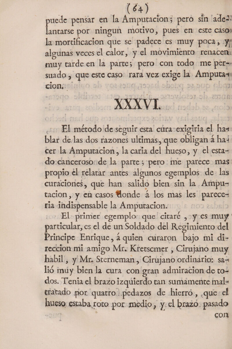 (<4) . puede pensar en la Amputación; pero sin ade¬ lantarse por ningún motivo, pues en este caso la mortificación que se padece es muy poca, y algunas veces el calor, y el movimiento renacen muy tarde en la parte; pero con todo me per¬ suado , que este caso rara vez exige la Amputan don. ; f { ’ h « !f f ' - Tl  ' •:  , ■■■  ■ ; v / ■ J. ■ 1 / \ ' ■ •' \ ' : ‘ .. »' ' ■ 11 .' ' r ' '  ' - ‘ '■{ El método de seguir esta cura exigirla el ha-s blar de las dos razones ultimas, que obligan a ha-* cer la Amputación, la caria del hueso, y el esta¬ do canceroso de la parte; pero me parece mas propio el relatar antes algunos egemplos de las curaciones, que han salido bien sin la Ampu¬ tación , y en casos Honde á los mas les parece-, ria indispensable la Amputación. El primer egemplo que citaré , y es muy1 particular, es el de un Soldado del Regimiento del Principe Enrique, á quien curaron bajo mi di¬ rección mi amigo Mr. Kretscmer , Cirujano muy hábil, y Mr. Sterneman, Cirujano ordinario: sa-- lió muy bien la cura con gran admiración de to¬ dos. Tenia el brazo izquierdo tan sumamente mah tratado pot quatro .pedazos de hierro,, que el hueso estaba roto por medio, y el brazo pasado cou