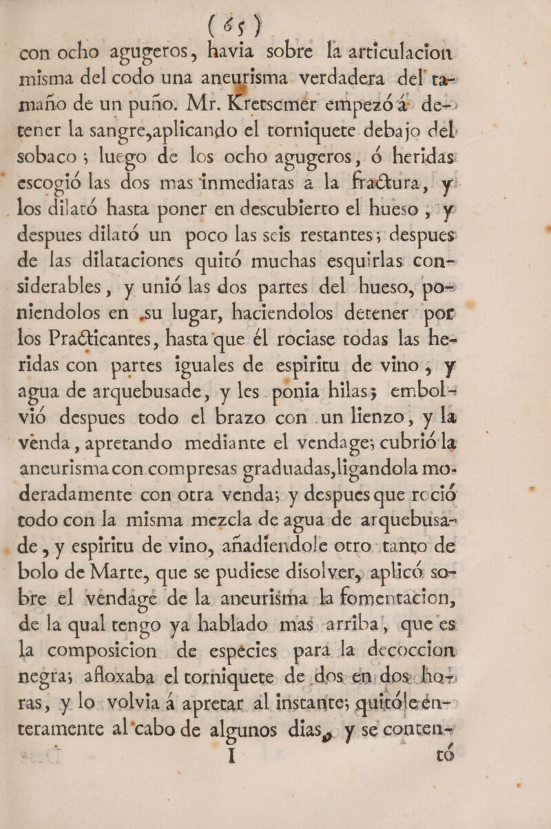 Í<0 con ocho agugeros, havia sobre la articulación misma del codo una aneurisma verdadera del' tar maño de un puño. Mr. Kretscmer empezó á de¬ tener la sangre,aplicando el torniquete debajo del sobaco •> luego de los ocho agugeros, ó heridas escogiólas dos mas inmediatas a la fraótura, y los dilató hasta poner en descubierto el hueso , y después dilató un poco las seis restantes i después de las dilataciones quitó muchas esquirlas con¬ siderables , y unió las dos partes del hueso, po^ niendolos en .su lugar, haciéndolos detener por los Practicantes, hasta que él rociase todas las he¬ ridas con partes iguales de espíritu de vino , y agua de arquebusade, y les ponía hilas j embol- vio después todo el brazo con un lienzo, y la vénda, apretando mediante el vendage; cubrió la aneurisma con compresas graduadas,ligándola mo¬ deradamente con otra venda; y después que roció todo con la misma mezcla de agua de arquebusa- de, y espíritu de vino, añadiéndole otro tanto de bolo de Marte, que se pudiese disolver, aplicó so¬ bre el vendage de la aneurisma la fomentación, de la qual tengo ya hablado mas arriba , que es la composición de especies para la decocción negra; afloxaba el torniquete de dos en dos Iiot ras, y lo volvía á apretar al instante; quitóle en¬ teramente al'cabo de algunos días,, yseconten- I tó