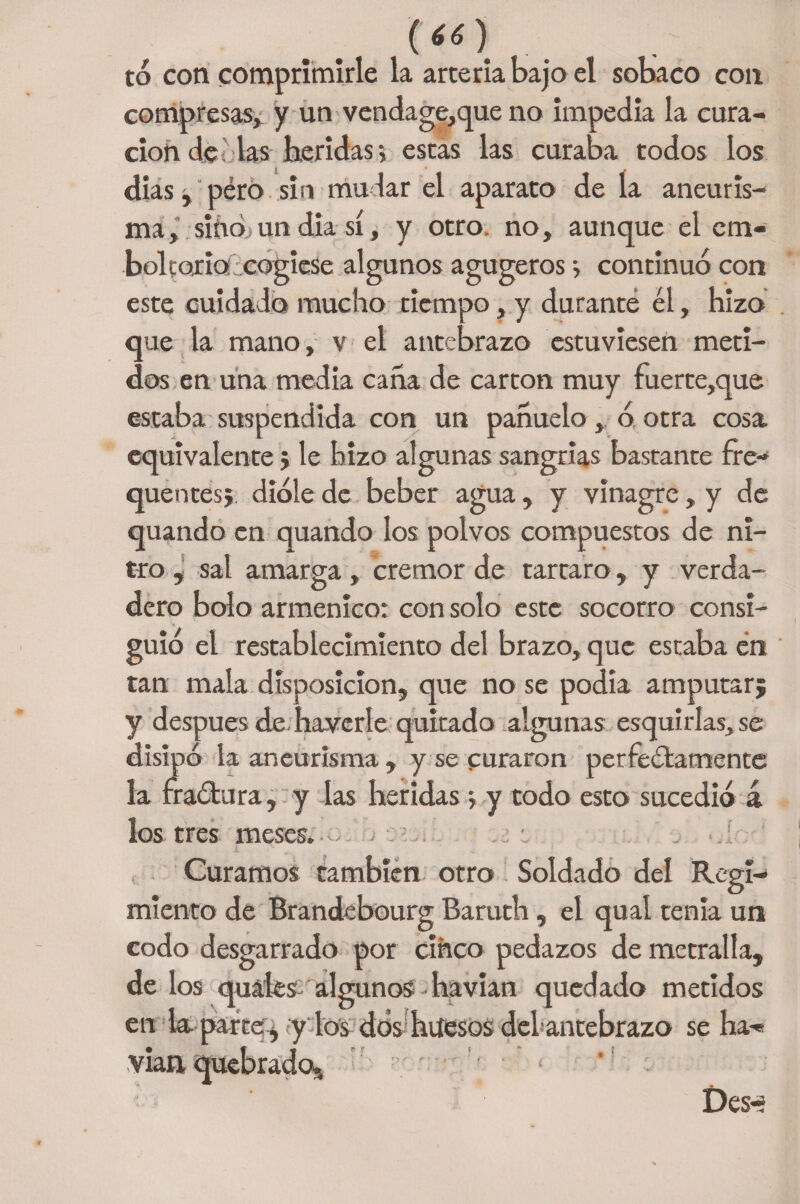 (66) to con comprimirle la artería bajo el sobaco con compresas, y un vendage,que no impedía la cura¬ ción de las heridas > escás las curaba todos los dias, péró sin mudar el aparato de la aneuris¬ ma, sino un diasí, y otro, no, aunque el cm- boltojrid:cogiese algunos agugeros 5 continuó con este cuidado mucho tiempo, y durante él, hizo que la mano, v el antebrazo estuviesen meti¬ dos en una media caña de cartón muy fuerte,que estaba suspendida con un pañuelo , ó otra cosa equivalente j le hizo algunas sangrías bastante fre- quentes; dióle de beber agua, y vinagre, y de quando en quando los polvos compuestos de ni¬ tro , sal amarga , crémor de tarcaro, y verda¬ dero bolo armenico: con solo este socorro consi¬ guió el restablecimiento del brazo, que estaba én tan mala disposición, que no se podía amputar; y después de haverle quitado algunas esquirlas, se disipó la aneurisma , y se curaron perfectamente la fraótura, y las heridas * y todo esto sucedió á los tres meses.- .. ; . t .í Curamos también otro Soldado del Regi¬ miento de Brandebourg Baruth, el qual tenia un codo desgarrado por cinco pedazos de metralla, de los quáies algunos havian quedado metidos en la parte, y los dos 'huesos del’antebrazo se ha¬ vian, quebrados - < *' Des-