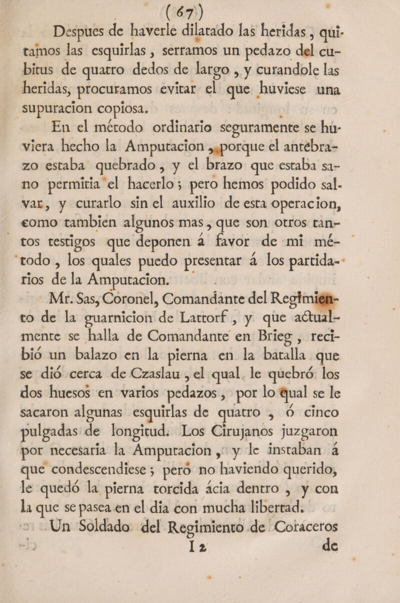 (¿7) Después de haverle dilatado las heridas, qui¬ tamos las esquirlas , serramos un pedazo del cu- bítus de quatro dedos de largo , y curándole las heridas, procuramos evitar el que huviese una supuración copiosa. -> En el método ordinario seguramente se hu- viera hecho la Amputación ,,porque el antebra¬ zo estaba quebrado, y el brazo que estaba sa¬ no permitía el hacerlo; pero hemos podido sal¬ var, y curarlo sin el auxilio de esta operacion, como también algunos mas, que son otros tan¬ tos testigos que deponen á favor de mi mé¬ todo , los quales puedo presentar á los partida¬ rios de la Amputación. Mr. Sas, Coronel, Comandante del Regimien¬ to de la guarnición de Lattorf, y que anual¬ mente se halla de Comandante en Brieg , reci¬ bid un balazo en la pierna en la batalla que se dio cerca deCzaslau,el qual le quebré los dos huesos en varios pedazos, por lo qual se le sacaron algunas esquirlas de quatro , o cinco pulgadas de longitud. Los Cirujanos j’uzgaron por necesaria la Amputación, y le instaban á que condescendiese ; pero no haviendo querido, le quedo la pierna torcida acia dentro , y con la que se pasea en el dia con mucha libertad. Un Soldado del Regimiento de Coraceros It de