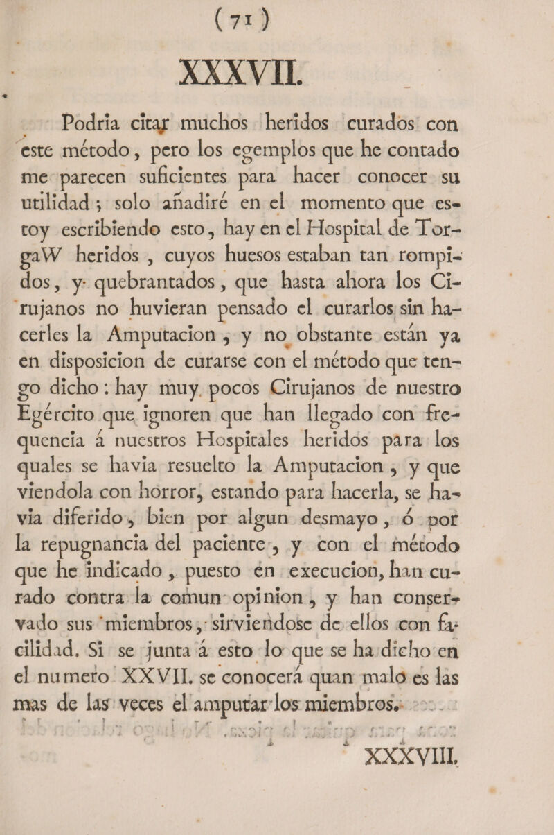 XXXVII. Podría cica/ muchos heridos curados con este método, pero los egemplos que he contado me parecen suficientes para hacer conocer su utilidad i solo añadiré en el momento que es¬ toy escribiendo esto, hay en el Hospical de Tor¬ ga W heridos , cuyos huesos estaban tan rompi¬ dos , y- quebrantados, que hasta ahora los Ci¬ rujanos no huvieran pensado el curarlos sin ha¬ cerles la Amputación , y no obstante están ya en disposición de curarse con el método que ten¬ go dicho: hay muy pocos Cirujanos de nuestro Egército que ignoren que han llegado con fre- quencia á nuestros Hospitales heridos para los quales se havia resuelto la Amputación , y que viéndola con horror, estando para hacerla, se ha¬ via diferido, bien por algún desmayo, ó doC la repugnancia del paciente , y con el mécodo que he indicado, puesto en execucion,han cu¬ rado contra la común opinión, y han conser¬ vado sus miembros, sirviéndose de ellos con fa¬ cilidad. Si se junta á esto lo que se ha dicho en el numero XXVII. se conocerá quan malo es las mas de las veces el amputar los miembros. r • * r l , £ V ' * . t * • </ f' V ** f } '% ' ~ r r r *“> r ► t ~' '“•*> n « t ’•> s.' * * •* v - ’ > * ¿ * i / “ XXXVIII.