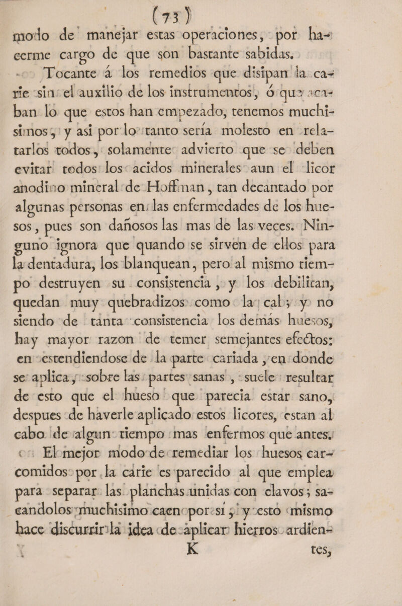 modo de manejar estas operaciones, por ha¬ cerme cargo de que son bastante sabidas. Tocante á los remedios que disipan la ca¬ rie sin el auxilio de los instrumentos, b qu vaca¬ ban lo que estos han empezado, tenemos muchí¬ simos, y asi por lo tanto sería molesto en rela¬ tarlos todos, solamente advierto que se deben evitar todos los ácidos minerales aun el licor anodi o mineral de HofFman, tan decantado por algunas personas en las enfermedades de los hue¬ sos , pues son dañosos las mas de las veces. Nin¬ guno ignora que quando se sirven de ellos para la dentadura, los blanquean, pero al mismo tiem¬ po destruyen su consistencia, y los debilitan, quedan muy quebradizos como la cal i y no siendo de tanta consistencia los demás huesos, hay mayor razón de temer semejantes efeótos: en estendiendose de la parte cariada , en donde se aplica, sóbrelas partes sanas, suele resultar de esto que el hueso que parecía estar sano, después de haverle aplicado estos licores, están al cabo de algún tiempo mas enfermos que antes. El mejor modo de remediar los huesos car¬ comidos por la carie es parecido al que emplea para separar las planchas unidas con clavos; sa¬ cándolos muchísimo caen por sí, y esto mismo hace discurrir la idea de aplicar hierros ardien- K tes,