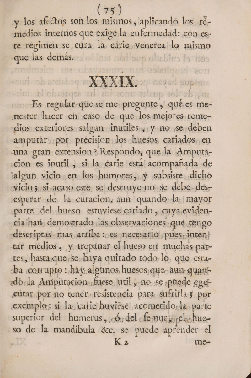 y los aféalos son los mismos, aplicando los re¬ medios internos que exige la enfermedad: con es¬ te regimen se cura la carie venerea lo mismo que las demás. Es regular que se me pregunte , qué es me¬ nester hacer en caso de que los mejores reme¬ dios exteriores salgan inútiles , y no se deben amputar por precisión los huesos cariados en una gran extensión ? Respondo, que la Amputa¬ ción es inútil , si la carie está acompañada de algún vicio en los humores, y subsiste dicho vicio} si acaso este se destruye no se debe des¬ esperar de la curación, aun quando la mayor parte del hueso estuviese cariado, cuya eviden¬ cia han demostrado las observaciones qué tengo descriptas mas arriba:: es necesario pues inten¬ tar medios , y trepanar el hueso en muchas par¬ tes , hasta que se haya quitado todo lo que esta¬ ba corrupto: hay algunos huesos que- aun quan- dó la Amputación-; fuese útil, no se püede ¡ege- cutar por no tener resistencia para sufrirla} por exemplo; si la carie huvhse acometido ja parte superior del humerus, d ;del - fémur,? ¡■ph' hue¬ so de la mandíbula &amp;c. se puede aprender el K ¿ me-