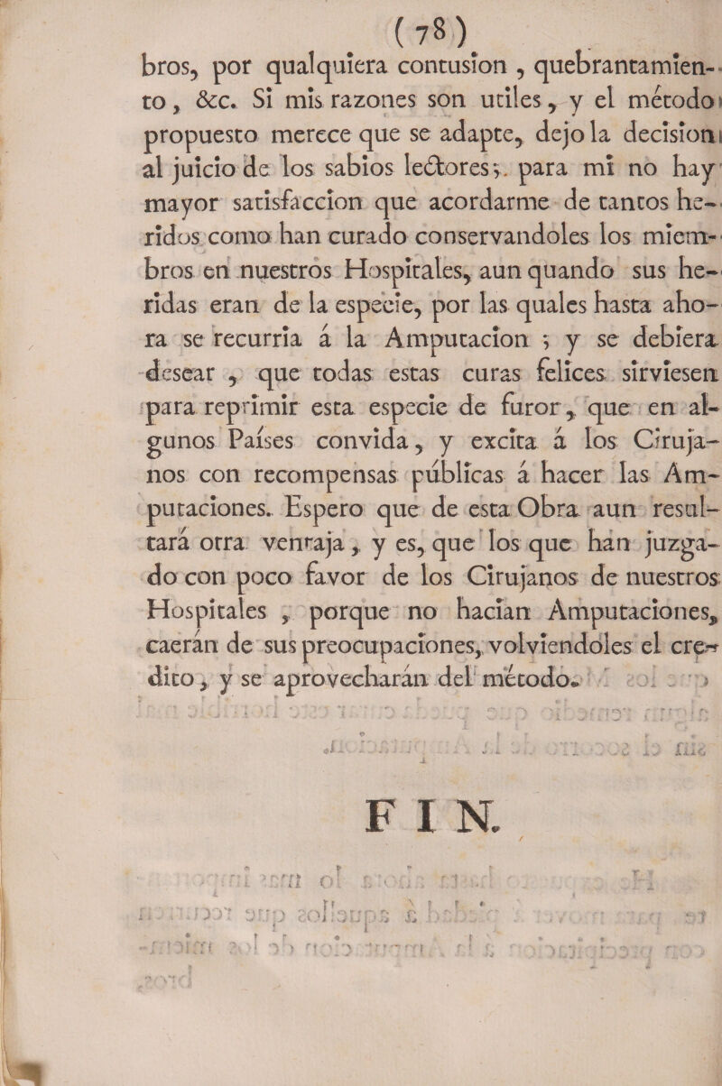 bros, por qual quiera contusión , quebrantamien¬ to, &amp;c. Si mis razones son útiles , y el método» propuesto merece que se adapte, dejóla decisión i al juicio de los sabios lectores y. para mi no hay mayor satisfacción que acordarme de tantos he¬ ridos como han curado conservándoles los miem¬ bros en nuestros Hospitales, aun quando sus he¬ ridas eran de la especie, por las quales hasta aho¬ ra se recurría á la Amputación y y se debiera desear , que todas estas curas felices sirviesen para reprimir esta especie de furor , que en al¬ gunos Países convida, y excita á los Ciruja¬ nos con recompensas publicas á hacer las Am¬ putaciones. Espero que de esta Obra aun resul¬ tara orra ventaja,. y es, que los que han juzga¬ do con poco favor de los Cirujanos de nuestros Hospitales porque no hacían Amputaciones, caerán de sus preocupaciones, volviéndoles el cre-r dito, y se aprovecharán del método* F I N. y r • t I •i ) M • v ') •* T f'f f f «