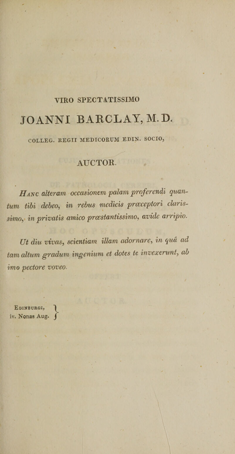 VIRO SPECTATISSIMO JOANNI BARCLAY, M.D. COLLEG. REGII MEDICORUM EDIN. SOCIO, AUCTOR. HAlic alteram occasionem palam proferendi quan-^ tum tibi debeo, in rebus medicis prceceptori claris- K simo, in privatis amico prcestantissimo, avide arripio. Ut diu vivas, scientiam illam adornare, in qua ad tam altum gradum ing enium et dotes te invexerunt, ab imo pectore voveo. Edinburgi, iv. Nonas Aug. j