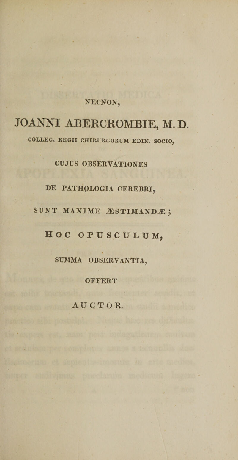 NECNON, JOANNI ABERCKOMBIE, M. D. COLLEG. EEGII CHIRURGORUM EDIN. SOCIO, CUJUS OBSERVATIONES DE PATHpLOGIA CEREBRI, SUNT MAXIME JESTIMANDiE ^ HOC OPUSCULUM, SUMMA OBSERVANTIA, OFFERT AUCTOR.