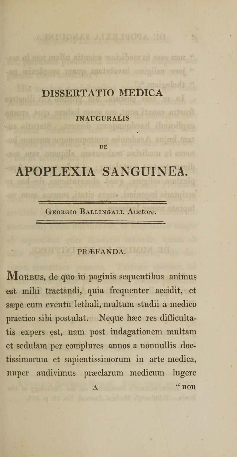 INAUGURALIS DE APOPLEXIA SANGUINEA. Georgio Ballingall Auctore. PROFANDA. Morbus, de quo in paginis sequentibus animus est mihi tractandi, quia frequenter accidit, et saepe cum eventu lethali, multum studii a medico practico sibi postulat. Neque haec res difficulta¬ tis expers est, nam post indagationem multam et sedulam per complures annos a nonnullis doc¬ tissimorum et sapientissimorum in arte medica, nuper audivimus praeclarum medicum lugere A non