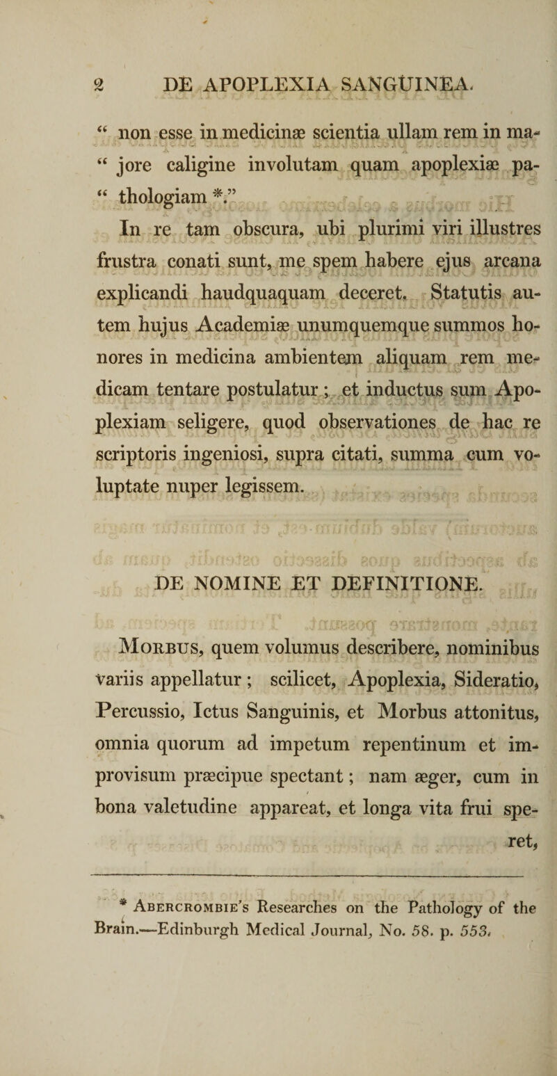 “ non esse in medicinae scientia ullam rem in ma- ^ - - - - V .. ' ' ' “ jore caligine involutam quam apoplexiae pa- “ thologiam In re tam obscura, ubi plurimi viri illustres frustra conati sunt, me spem habere ejus arcana explicandi haudquaquam deceret, -Statutis au- ■ tem hujus Academiae unumquemque summos ho¬ nores in medicina ambientem aliquam ,rem me¬ dicam tentare postulatur ;,^et inductus sum Apo¬ plexiam seligere, quod observationes de hac re scriptoris ingeniosi, supra citati, summa cum vo¬ luptate nuper legissem. DE NOMINE ET DEFINITIONE. Morbus, quem volumus describere, nominibus variis appellatur ; scilicet, Apoplexia, Sideratio, Percussio, Ictus Sanguinis, et Morbus attonitus, omnia quorum ad impetum repentinum et im¬ provisum praecipue spectant; nam aeger, cum in bona valetudine appareat, et longa vita frui spe¬ ret, * Abercrombie’s Researches on the PathoTogy of the Bram.—Edinbiirgh Meclical Journal No. 58. p. 553.