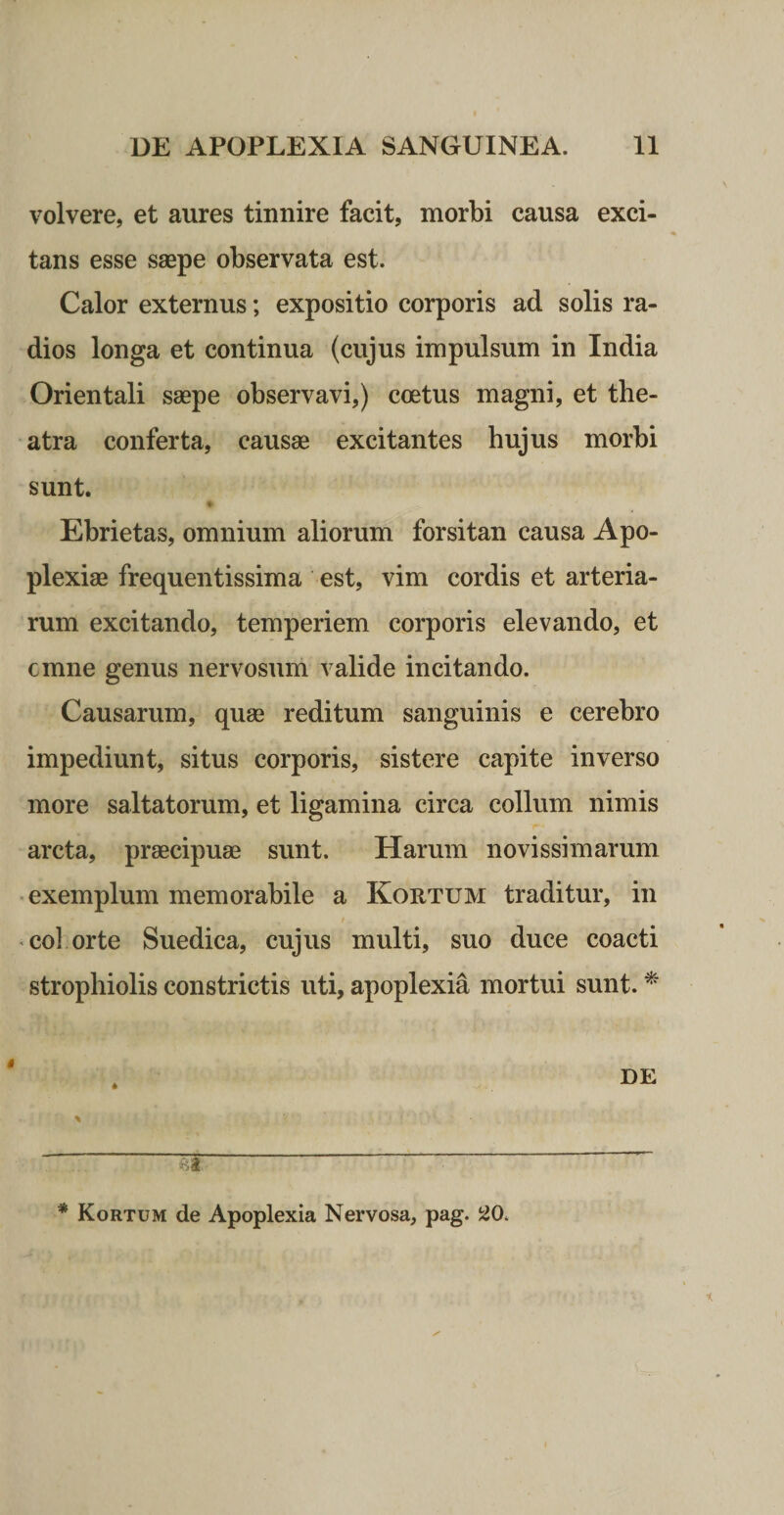 volvere, et aures tinnire facit, morbi causa exci¬ tans esse saepe observata est. Calor externus; expositio corporis ad solis ra¬ dios longa et continua (cujus impulsum in India Orientali saepe observavi,) coetus magni, et the¬ atra conferta, causae excitantes hujus morbi sunt. Ebrietas, omnium aliorum forsitan causa Apo¬ plexiae frequentissima est, vim cordis et arteria¬ rum excitando, temperiem corporis elevando, et cmne genus nervosum valide incitando. Causarum, quae reditum sanguinis e cerebro impediunt, situs corporis, sistere capite inverso more saltatorum, et ligamina circa collum nimis arcta, praecipuae sunt. Harum novissimarum • exemplum memorabile a Kortum traditur, in • coi orte Suedica, cujus multi, suo duce coacti strophiolis constrictis uti, apoplexia mortui sunt. ^ * Kortum de Apoplexia Nervosa, pag. 20.